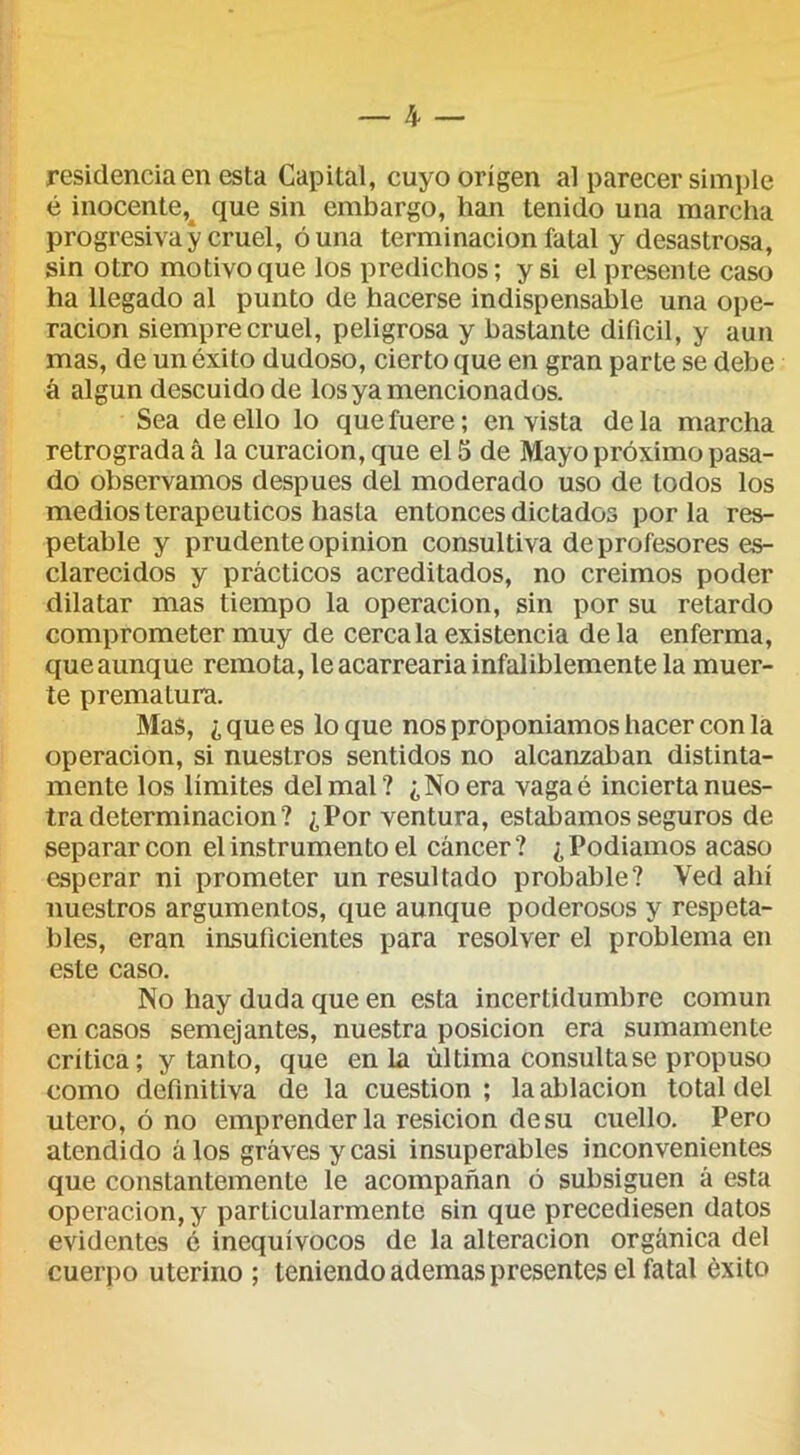 residencia en esta Capital, cuyo origen al parecer simple é inocente,^ que sin embargo, han tenido una marcha progresiva y cruel, duna terminación fatal y desastrosa, sin otro motivo que los predichos; y si el presente caso ha llegado al punto de hacerse indispensable una ope- ración siempre cruel, peligrosa y bastante difícil, y aun mas, de un éxito dudoso, cierto que en gran parte se debe á algún descuido de los ya mencionados. Sea de ello lo que fuere; en vista de la marcha retrograda á la curación, que el 5 de Mayo próximo pasa- do observamos después del moderado uso de todos los medios terapéuticos hasta entonces dictados por la res- petable y prudente Opinión consultiva de profesores es- clarecidos y prácticos acreditados, no creimos poder dilatar mas tiempo la operación, sin por su retardo comprometer muy de cércala existencia de la enferma, queaunque remota, le acarrearla infaliblemente la muer- te prematura. Mas, ¿ que es lo que nos proponíamos hacer con la Operación, si nuestros sentidos no alcanzaban distinta- mente los límites del mal? ¿No era vagaé incierta nues- tra determinación ? ¿Por ventura, estábamos seguros de separar con el instrumento el cáncer? ¿Podíamos acaso esperar ni prometer un resultado probable? Ved ahí nuestros argumentos, que aunque poderosos y respeta- bles, eran insuficientes para resolver el problema en este caso. No hay duda que en esta incertidumbre común en casos semejantes, nuestra posición era sumamente critica; y tanto, que en la última consultase propuso como definitiva de la cuestión ; la ablación total del Utero, ó no emprenderla resicion de su cuello. Pero atendido álos grávesycasi insuperables inconvenientes que constantemente le acompañan ó subsiguen á esta operación, y particularmente sin que precediesen datos evidentes é inequívocos de la alteración orgánica del cuerpo uterino ; teniendo ademas presentes el fatal éxito