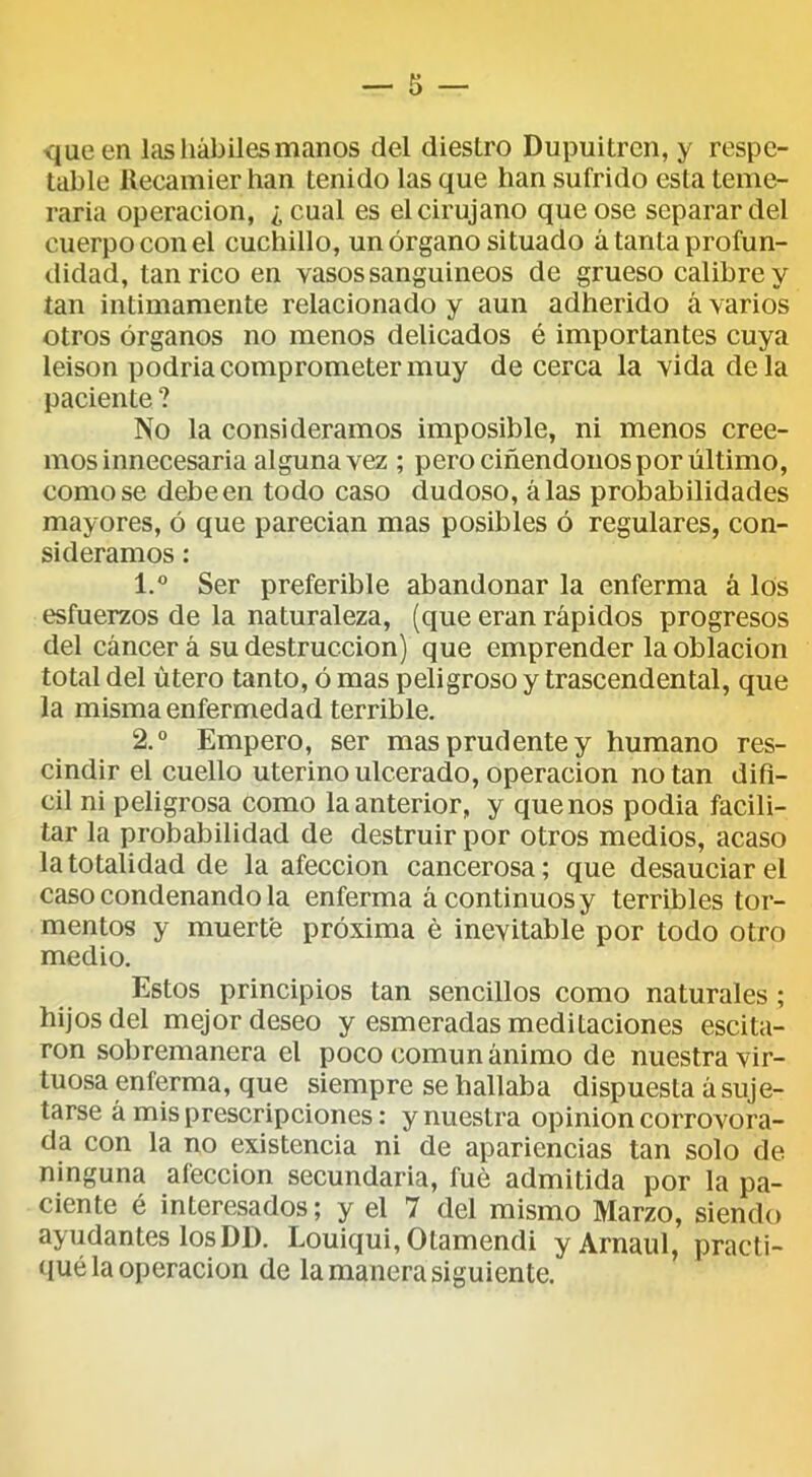 que en las hábiles manos del diestro Dupuitrcn, y respe- table llecamier han tenido las que han sufrido esta teme- raria Operación, ¿cual es el cirujano que ose separar del cuerpo con el cuchillo, un órgano situado á tanta profun- didad, tan rico en vasos sanguineos de grueso calibre y tan intimamente relacionado y aun adherido á varios otros órganos no menos delicados é importantes cuya leison podria comprometer muy de cerca la vida déla paciente ? No la consideramos imposible, ni menos cree- mos innecesaria alguna vez ; pero ciñendoiios por último, como se debeen todo caso dudoso, alas probabilidades mayores, ó que parecían mas posibles ó regulares, con- sideramos : 1. ® Ser preferible abandonar la enferma á los esfuerzos de la naturaleza, (que eran rápidos progresos del cáncer á su destrucción) que emprender la oblación total del útero tanto, ó mas peligroso y trascendental, que la misma enfermedad terrible. 2. “ Empero, ser mas prudente y humano res- cindir el cuello uterino ulcerado. Operación notan difl- cil ni peligrosa como la anterior, y que nos podia facili- tar la probabilidad de destruir por otros medios, acaso la totalidad de la afección cancerosa; que desauciar el caso condenando la enferma á continuos y terribles tor- mentos y muerte próxima é inevitable por todo otro medio. Estos principios tan sencillos como naturales ; hijos del mejor deseo y esmeradas meditaciones escita- ron sobremanera el poco común ánimo de nuestra vir- tuosa enferma, que siempre se hallaba dispuesta á suje- tarse á mis prescripciones: y nuestra opinión corrovora- da con la no existencia ni de apariencias tan solo de ninguna afección secundaria, fue admitida por la pa- ciente é interesados; y el 7 del mismo Marzo, siendo ayudantes losDD. Louiqui,Otamendi yArnaul, practi- (lué la Operación de la manera siguiente.