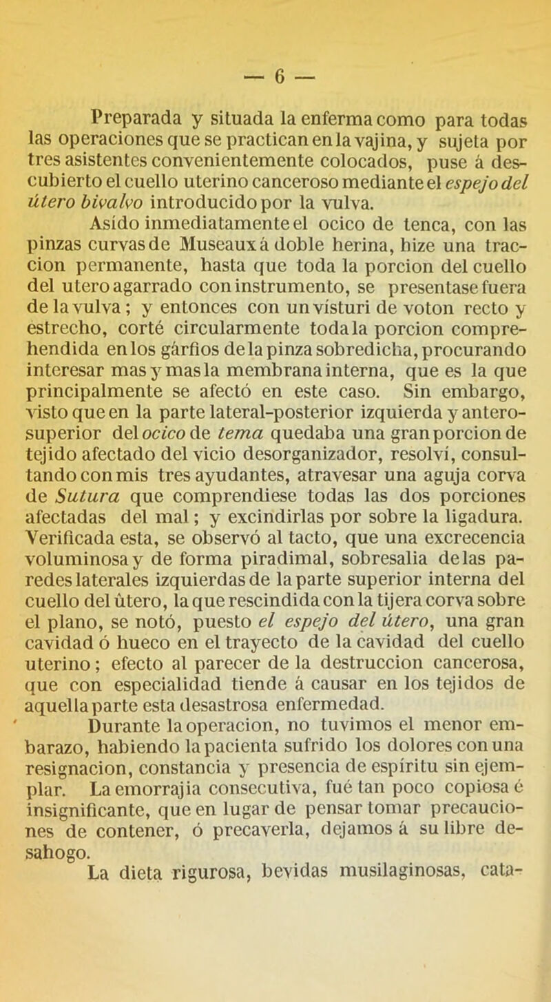 Preparada y situada la enferma como para todas las operaciones que se practican en la vajina, y sujeta por tres asistentes convenientemente colocados, puse á des- cubierto el cuello uterino canceroso mediante el espejo del útero bivalvo introducido por la vulva. Asido inmediatamente el ocico de tenca, con las pinzas curvas de Museauxá doble herina, hize una trac- ción permanente, hasta que toda la porción del cuello del Utero agarrado con instrumento, se presentase fuera de la vulva; y entonces con un vísturi de voton recto y estrecho, corté circularmente toda la porción compre- hendida enlos gárfios delapinzasobredicha,procurando interesar mas y mas la membrana interna, que es la que principalmente se afectó en este caso. Sin embargo, visto que en la parte lateral-posterior izquierda y antero- superior delocfcode tema quedaba una gran porción de tejido afectado del vicio desorganizador, resolví, consul- tando con mis tres ayudantes, atravesar una aguja corva de Sutura que comprendiese todas las dos porciones afectadas del mal; y excindirlas por sobre la ligadura. Verificada esta, se observó al tacto, que una excrecencia voluminosa y de forma piradimal, sobresalia délas pa- redes laterales izquierdas de la parte superior interna del cuello del útero, la que rescindida con la tijera corva sobre el plano, se notó, puesto el espejo del útero, una gran cavidad ó hueco en el trayecto de la cavidad del cuello uterino; efecto al parecer de la destrucción cancerosa, que con especialidad tiende á causar en los tejidos de aquella parte esta desastrosa enfermedad. Durante la operación, no tuvimos el menor em- barazo, habiendo la pacienta sufrido los dolores con una resignación, constancia y presencia de espíritu sin ejem- plar. La emorrajia consecutiva, fué tan poco copiosa o insignificante, que en lugar de pensar tomar precaucio- nes de contener, ó precaverla, dejamos á su libre de- sahogo. La dieta rigurosa, bevidas musilaginosas, cata-