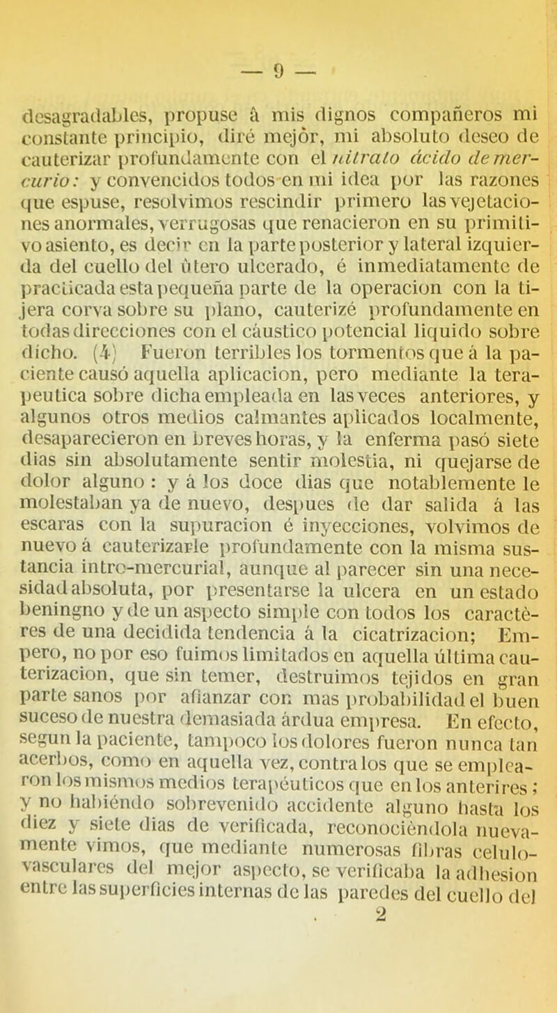 desagradables, propuse a mis dignos compañeros mi constante priiicii)io, diré mejor, mi absoluto deseo de cauterizar profundamente con oVnilralo ácido de mer- curio: y convencidos todos en mi idea por las razones que espuse, resolvimos rescindir primero lasvejetacio- nes anormales, verrugosas que renacieron en su primiti- vo asiento, es decir en la parte posterior y lateral izquier- da del cuello del útero ulcerado, é inmediatamente de practicada esta pequeña parte de la operación con la ti- jera corva sobre su piano, cauterizó profundamente en todas direcciones con el cáustico i)Otencial liquido sobre dicho. (4) Fueron terribles los tormentos que á la pa- ciente causó aquella aplicación, pero mediante la tera- péutica sobre dicha empleada en las veces anteriores, y algunos otros medios calmantes aplicados localmente, desaparecieron en breves horas, y la enferma pasó siete dias sin absolutamente sentir molestia, ni quejarse de dolor alguno : y á ¡os doce dias que notablemente le molestaban ya de nuevo, después de dar salida á las escaras con la supuración é inyecciones, volvimos de nuevo á cauterizarle profundamente con la misma sus- tancia intro-mercurial, aunejue al parecer sin una nece- sidad absoluta, por presentarse la ulcera en un estado beningno y de un aspecto simi)le con todos los caracte- res de una decidida tendencia á la cicatrización; Em- pero, no por eso fuimos limitados en aquella última cau- terización, que sin temer, destruimos tejidos en gran parte sanos por afianzar con mas probalfilidad el buen suceso de nuestra demasiada ardua empresa. En efecto, según la paciente, tampoco los dolores fueron nunca tan acerbos, como en aquella vez, contralos que se emplea- ron los mismos medios tera\>éuticos que en los anterires 1 y no habiéndo sobrevenido accidente alguno hasta los diez y siete dias de verificada, reconociéndola nueva- mente vimos, que mediante numerosas fibras celulo- vascularcs del mejor asi)Ccto, se verificaba la adhesión entre las superficies internas de las paredes del cuello del o