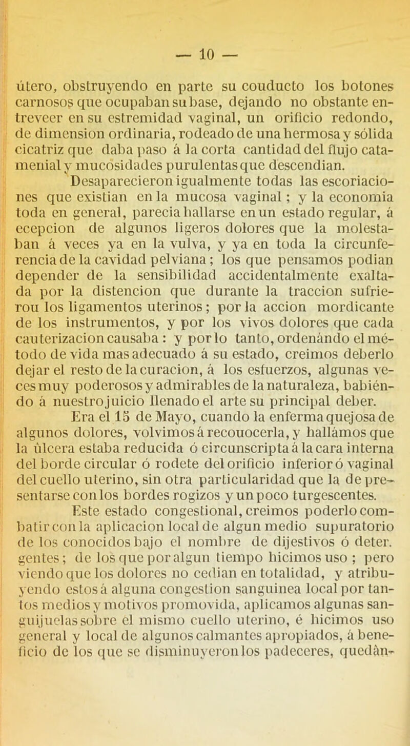 útero, obstruyendo en parte su couducto los botones carnosos que oeupaban súbase, dejando no obstante en- treveer en su estremidad vaginal, un orificio redondo, de dimensión ordinaria, rodeado de unahermosay sólida cicatriz que daba paso á la corta cantidad del flujo cata- menialy mucosidades purulentas que descendian. Desaparecieron igualmente todas las escoriacio- nes que existian en la mucosa vaginal; y la economía toda en general, parecía bailarse en un estado regular, á ecepcion de algunos ligeros dolores que la molesta- ban á veces ya en la vulva, y ya en toda la circunfe- rencia de la cavidad pelviana; los que pensamos podían depender de la sensibilidad accidentalmente exalta- da por la distencion que durante la tracción sufrie- rou los ligamentos uterinos; por la acción mordicante de los instrumentos, y por los vivos dolores que cada cau terizacion causaba : y por lo tanto, ordenando el mé- todo de vida mas adecuado á su estado, creimos deberlo dejar el resto de la curación, á los esfuerzos, algunas ve- ces muy poderosos y admirables de la naturaleza, babién- do á nuestro juicio llenado el arte su principal deber. Era el 15 de Mayo, cuando la enferma quejosa de algunos dolores, volvimos á reconocerla, y hallamos que la úlcera estaba reducida ó circunscripta á la cara interna del borde circular ó rodete del orificio inferior ó vaginal del cuello uterino, sin otra particularidad que la de pre- sentarse con los bordes rogizos y un poco turgescentes. Este estado congestional, creimos poderlocom- batirconla aplicación local de algún medio supiiratorio de los conocidos bajo el nombre de dijestivos ó deter. gentes; de los que por algún tiempo hicimos uso ; pero viendo que los dolores no cedian en totalidad, y atribu- yendo estos á alguna congestión sanguinea local por tan- tos medios y motivos promovida, aplicamos algunas san- guijuelas sobre el mismo cuello uterino, é hicimos uso general y local de algunos calmantes apropiados, á bene- ficio de los que se disminuyci-onlos padeccres, quedan-