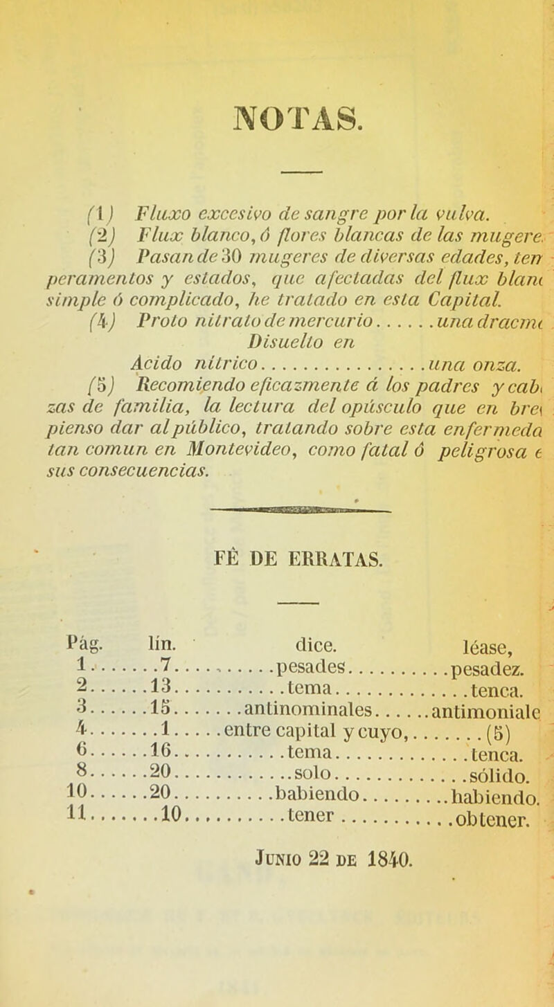 NOTAS. fl ) Flaxo excesivo de sangre por la valva. ('!) Flux blanco, 6 flores blancas de las mugere. ('^) Pasan de iiO mugeres de diversas edades, ten peramentos y estados, que afectadas del flux blam simple ó complicado, he tratado en esta Capital. (k) Froto nitrato de mercurio una clracmt Disuelto en Acido nítrico una onza. f6) Recomiendo eficazmente á los padres ycaF zas de familia, la lectura del opúsculo que en bre\ pienso dar al público, tratando sobre esta enfer mecía tan común en Montevideo, como fatal ó peligrosa t sus consecuencias. FE DE ERRATAS. Pag. 1.. 2. 3!. 4.. 6.. 8.. 10.. 11.. lín. .7. 13. 15. .1. 16. 20. 20. .10 Oice. léase, pesades pesadez. tema tenca. . .antinominales antimoniale entre capital y cuyo, (5) tema tenca. solo sólido. habiendo habiendo. tener obtener. JüNio 22 DE 1840.