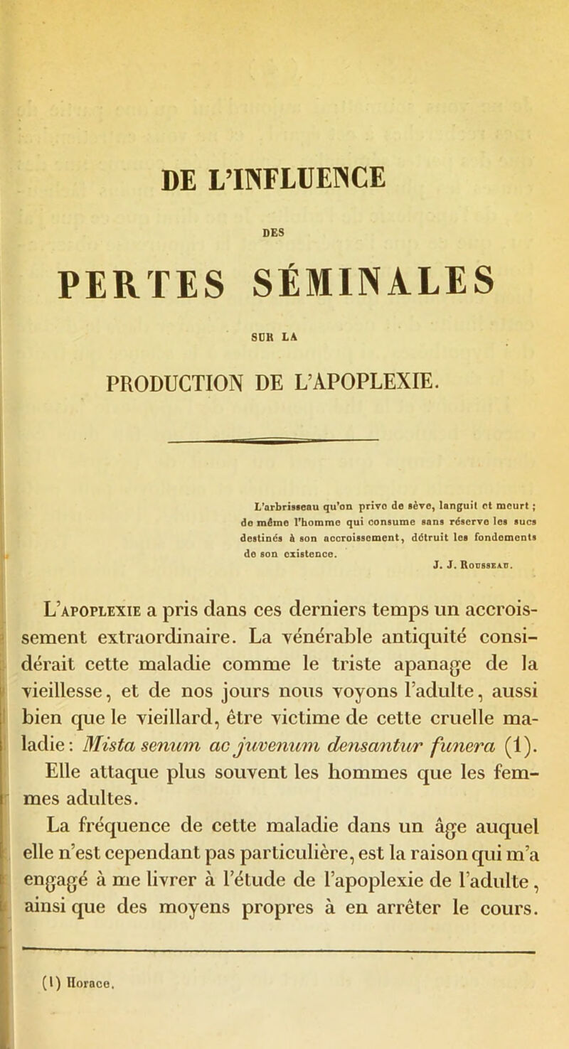 DES PERTES SÉMINALES SDK LA PRODUCTION DE L’APOPLEXIE. L'arbrisseau qu’on privo de sève, languit et meurt ; do mémo l’homme qui consume sans réserve les sucs destinés à son accroissement, détruit les fondements do son existence. J. J. Rousseau. L’apoplexie a pris dans ces derniers temps un accrois- sement extraordinaire. La vénérable antiquité consi- dérait cette maladie comme le triste apanage de la vieillesse, et de nos jours nous voyons l’adulte, aussi bien que le vieillard, être victime de cette cruelle ma- ladie: Mista senum ac juvenum densantur funera (1). Elle attaque plus souvent les hommes que les fem- mes adultes. La fréquence de cette maladie dans un âge auquel elle n’est cependant pas particulière, est la raison qui m’a engagé à me livrer à l'étude de l’apoplexie de l’adulte, ainsique des moyens propres à en arrêter le cours. (I) Horace,