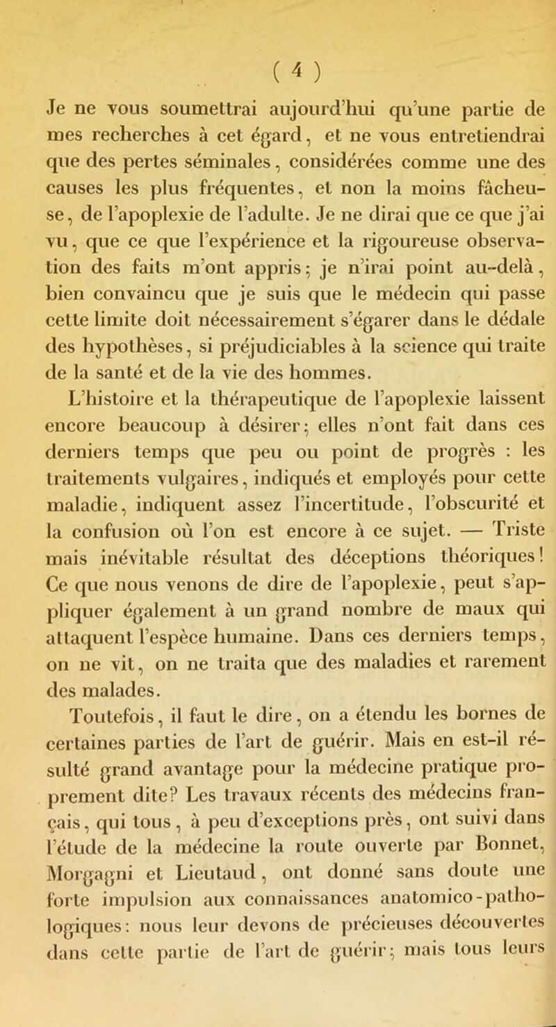 Je ne vous soumettrai aujourd’hui qu’une partie de mes recherches à cet égard, et ne vous entretiendrai que des pertes séminales, considérées comme une des causes les plus fréquentes, et non la moins fâcheu- se, de l’apoplexie de l’adulte. Je ne dirai que ce que j’ai vu, que ce que l’expérience et la rigoureuse observa- tion des faits m’ont appris ; je n’irai point au-delà, bien convaincu que je suis que le médecin qui passe cette limite doit nécessairement s’égarer dans le dédale des hypothèses, si préjudiciables à la science qui traite de la santé et de la vie des hommes. L’histoire et la thérapeutique de l’apoplexie laissent encore beaucoup à désirer; elles n’ont fait dans ces derniers temps que peu ou point de progrès : les traitements vulgaires, indiqués et employés pour celte maladie, indiquent assez l’incertitude, l’obscurité et la confusion où l’on est encore à ce sujet. — Triste mais inévitable résultat des déceptions théoriques ! Ce que nous venons de dire de l’apoplexie, peut s’ap- pliquer également à un grand nombre de maux qui attaquent l’espèce humaine. Dans ces derniers temps, on ne vit, on ne traita que des maladies et rarement des malades. Toutefois, il faut le dire, on a étendu les bornes de certaines parties de l’art de guérir. Mais en est-il ré- sulté grand avantage pour la médecine pratique pro- prement dite? Les travaux récents des médecins fran- çais, qui tous, à peu d’exceptions près, ont suivi dans l’étude de la médecine la route ouverte par Bonnet, Morgagni et Lieutaud, ont donné sans doute une forte impulsion aux connaissances anatomico-patho- logiques: nous leur devons de précieuses découvertes dans celle partie de l’art de guérir; mais tous leurs