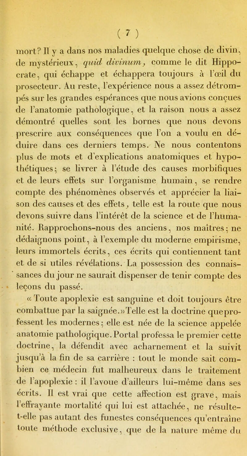 de mystérieux, quid divinum, comme le dit Hippo- crate, qui échappe et échappera toujours à l’œil du prosecteur. Au reste, l’expérience nous a assez détrom- pés sur les grandes espérances que nous avions conçues de l’anatomie pathologique, et la raison nous a assez démontré quelles sont les bornes que nous devons prescrire aux conséquences que l’on a voulu en dé- duire dans ces derniers temps. Ne nous contentons plus de mots et d'explications anatomiques et hypo- thétiques; se livrer à l’étude des causes morbifiques et de leurs effets sur l’organisme humain, se rendre compte des phénomènes observés et apprécier la liai- son des causes et des effets, telle est la route que nous devons suivre dans l’intérêt de la science et de l’huma- nité. Rapprochons-nous des anciens, nos maîtres; ne dédaignons point, à l’exemple du moderne empirisme, leurs immortels écrits, ces écrits qui contiennent tant et de si utiles révélations. La possession des connais- sances du jour ne saurait dispenser de tenir compte des leçons du passé. « Toute apoplexie est sanguine et doit toujours être combattue par la saignée. «Telle est la doctrine que pro- fessent les modernes ; elle est née de la science appelée anatomie pathologique.Portai professa le premier cette doctrine, la défendit avec acharnement et la suivit jusqu’à la fin de sa carrière : tout le monde sait com- bien ce médecin fut malheureux dans le traitement de l’apoplexie : il l’avoue d’ailleurs lui-même dans ses écrits. Il est vrai que celte affection est grave, mais l’effrayante mortalité qui lui est attachée, ne résulte- t-elle pas autant des funestes conséquences qu’entraîne toute méthode exclusive, que de la nature même du