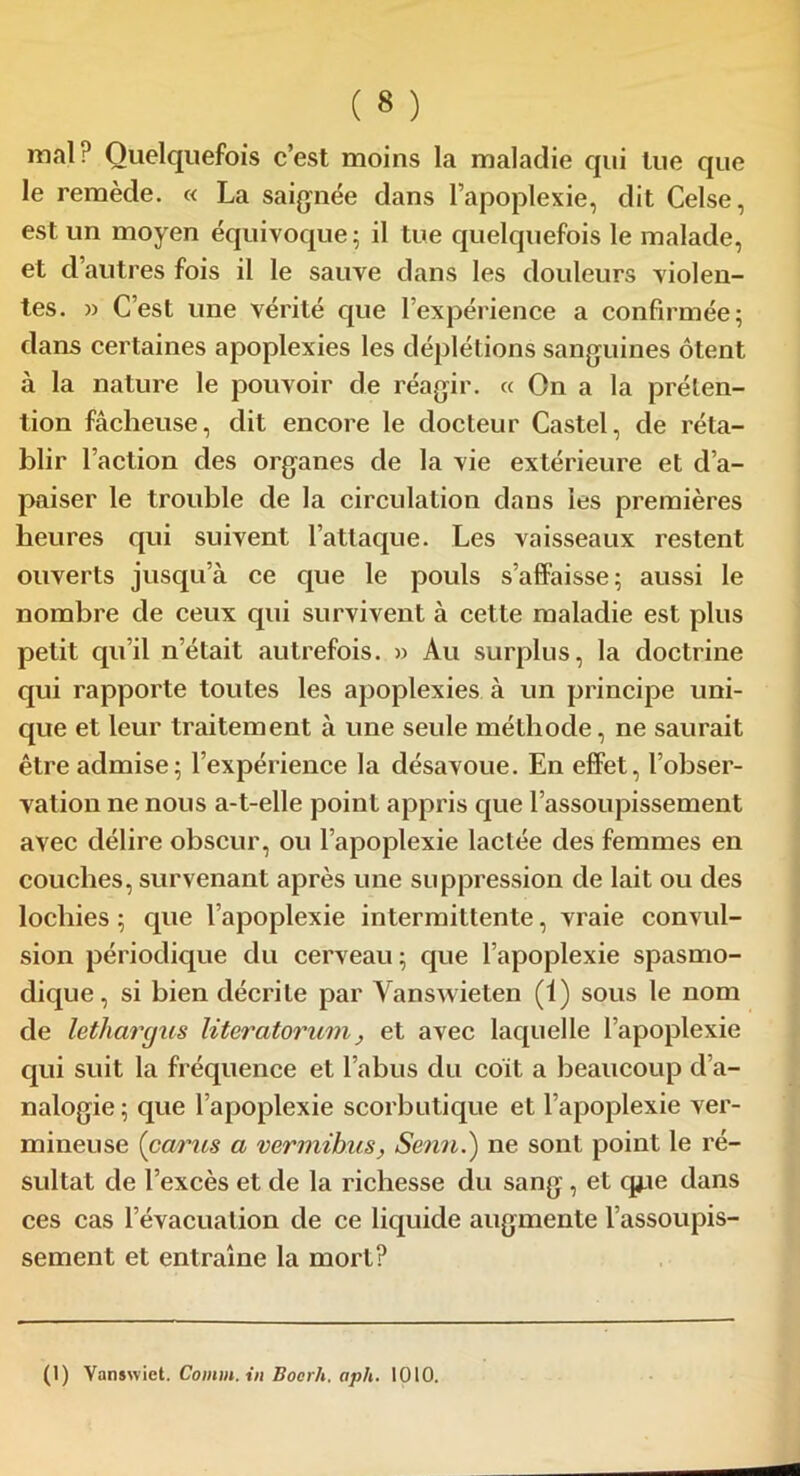 mal? Quelquefois c’est moins la maladie qui lue que le remède. « La saignée dans l’apoplexie, dit Celse, est un moyen équivoque; il tue quelquefois le malade, et d’autres fois il le sauve dans les douleurs violen- tes. » C’est une vérité que l’expérience a confirmée; dans certaines apoplexies les déplétions sanguines ôtent à la nature le pouvoir de réagir. « On a la préten- tion fâcheuse, dit encore le docteur Castel, de réta- blir l’action des organes de la vie extérieure et d’a- paiser le trouble de la circulation dans les premières heures qui suivent l’attaque. Les vaisseaux restent ouverts jusqu’à ce que le pouls s’affaisse; aussi le nombre de ceux qui survivent à cette maladie est plus petit qu’il n’était autrefois. » Au surplus, la doctrine qui rapporte toutes les apoplexies à un principe uni- que et leur traitement à une seule méthode, ne saurait être admise; l’expérience la désavoue. En effet, l’obser- vation ne nous a-t-elle point appris que l’assoupissement avec délire obscur, ou l’apoplexie lactée des femmes en couches, survenant après une suppression de lait ou des lochies ; que l’apoplexie intermittente, vraie convul- sion périodique du cerveau ; que l’apoplexie spasmo- dique, si bien décrite par Vanswieten (1) sous le nom de lethargiis literatorum, et avec laquelle l’apoplexie qui suit la fréquence et l’abus du coït a beaucoup d’a- nalogie ; que l’apoplexie scorbutique et l’apoplexie ver- mineuse {parus a vermihus, Senn.) ne sont point le ré- sultat de l’excès et de la richesse du sang , et qj.ie dans ces cas l’évacuation de ce liquide augmente l assoupis- sement et entraîne la mort? (1) Vanswict. Comm. in Boerh. aph. 1010.