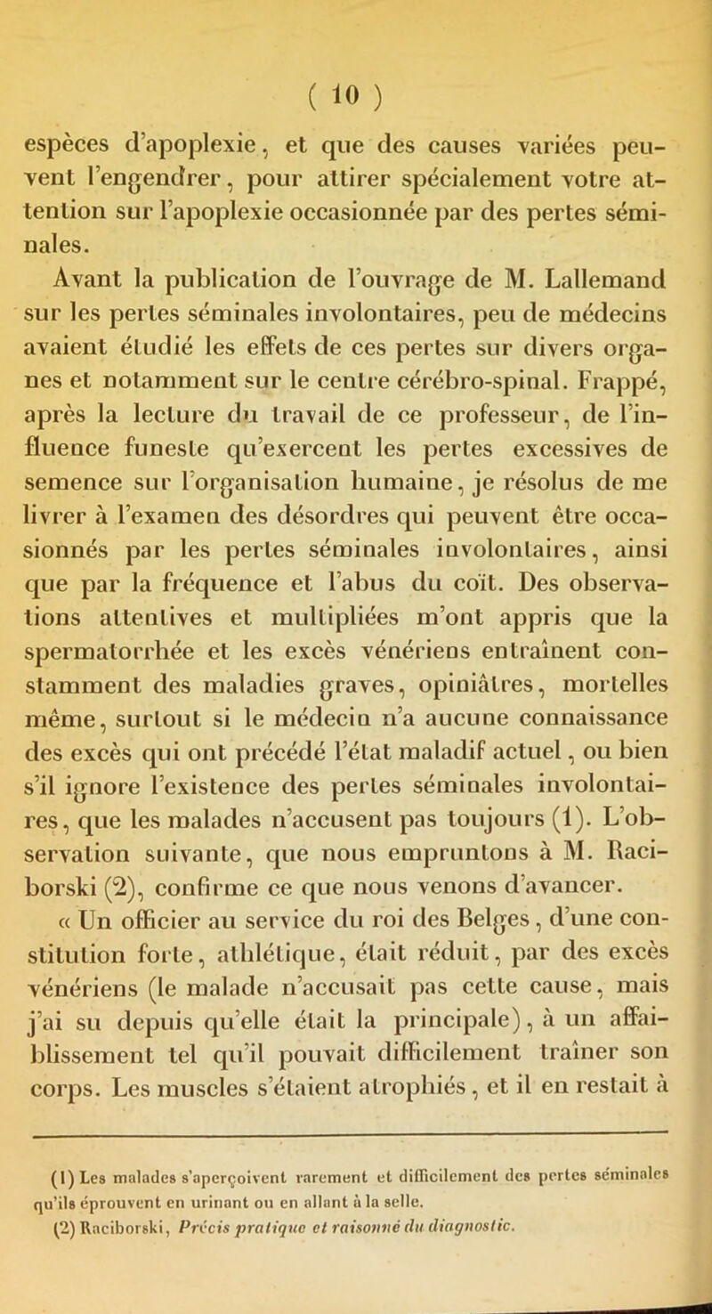 espèces d’apoplexie, et que des causes variées peu- vent l’engendrer, pour attirer spécialement votre at- tention sur l’apoplexie occasionnée par des pertes sémi- nales. Avant la publication de l’ouvrage de M. Lallemand sur les pertes séminales involontaires, peu de médecins avaient étudié les effets de ces pertes sur divers orga- nes et notamment sur le centre cérébro-spinal. Frappé, après la lecture du travail de ce professeur, de l’in- fluence funeste qu’exercent les pertes excessives de semence sur l’organisation humaine, je résolus de me livrer à l’examen des désordres qui peuvent être occa- sionnés par les pertes séminales involontaires, ainsi que par la fréquence et l’abus du coït. Des observa- tions attentives et multipliées m’ont appris que la spermatorrhée et les excès vénériens entraînent con- stamment des maladies graves, opiniâtres, mortelles même, surtout si le médeciu n’a aucune connaissance des excès qui ont précédé l’état maladif actuel, ou bien s’il ignore l’existence des pertes séminales involontai- res, que les malades n’accusent pas toujours (1). L’ob- servation suivante, que nous empruntons à M. Raci- borski (2), confirme ce que nous venons d avancer. « Un officier au service du roi des Belges, d’une con- stitution forte, athlétique, était réduit, par des excès vénériens (le malade n’accusait pas cette cause, mais j’ai su depuis quelle était la principale), à un affai- blissement tel qu’il pouvait difficilement traîner son corps. Les muscles s’étaient atrophiés, et il en restait a (1) Les malades s'aperçoivent rarement et difficilement des pertes séminales qu’ils éprouvent en urinant ou en allant à la selle. (2) Raciborski, Précis pratique et raisonné du diagnostic.