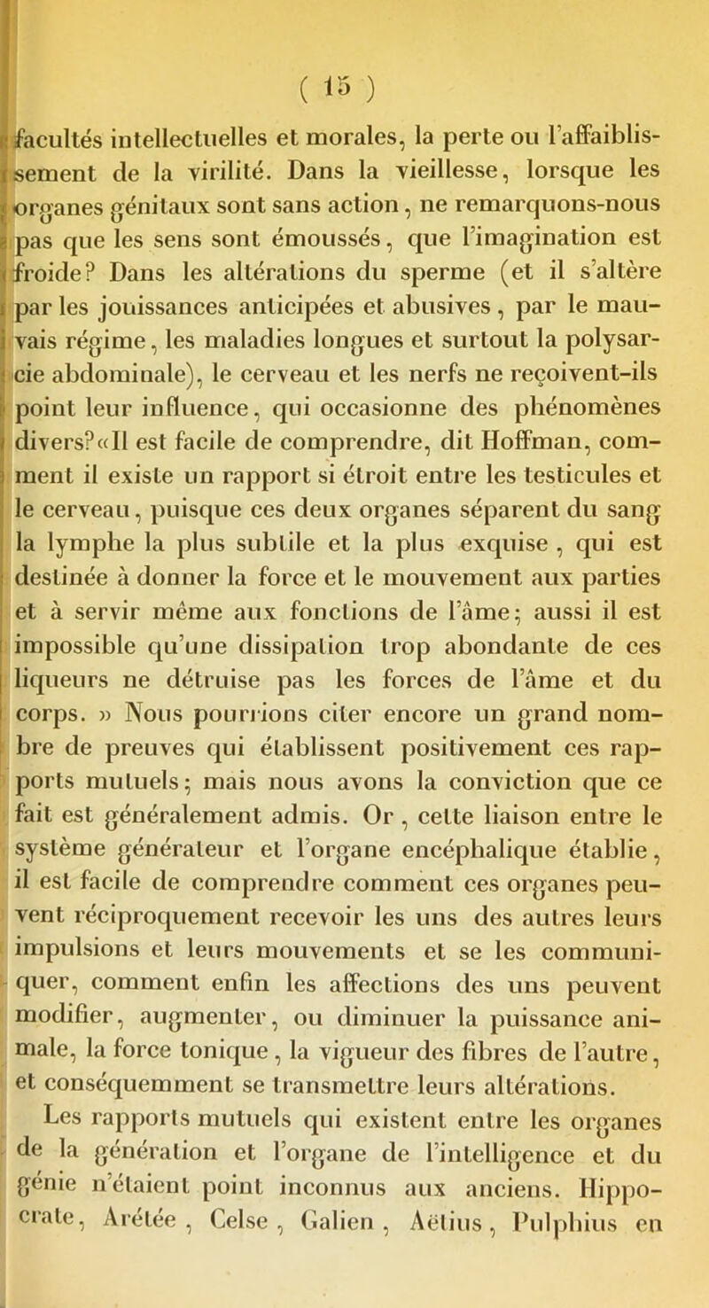 facultés intellectuelles et morales, la perte ou l’affaiblis- sement de la virilité. Dans la vieillesse, lorsque les organes génitaux sont sans action, ne remarquons-nous !! pas que les sens sont émoussés, que l’imagination est froide? Dans les altérations du sperme (et il s’altère par les jouissances anticipées et abusives , par le mau- vais régime, les maladies longues et surtout la polysar- cie abdominale), le cerveau et les nerfs ne reçoivent-ils point leur influence, qui occasionne des phénomènes divers?«Il est facile de comprendre, dit Hoffman, com- ment il existe un rapport si éLroit entre les testicules et le cerveau, puisque ces deux organes séparent du sang- la lymphe la plus subtile et la plus excpiise , qui est destinée à donner la force et le mouvement aux parties et à servir même aux fonctions de lame; aussi il est impossible qu’une dissipation trop abondante de ces liqueurs ne détruise pas les forces de l’âme et du corps. » Nous pou nions citer encore un grand nom- bre de preuves qui établissent positivement ces rap- ports mutuels; mais nous avons la conviction cpie ce fait est généralement admis. Or , celte liaison entre le système générateur et l’organe encéphalique établie, il est facile de comprendre comment ces organes peu- vent réciproquement recevoir les uns des autres leurs impulsions et leurs mouvements et se les communi- quer, comment enfin les affections des uns peuvent modifier, augmenter, ou diminuer la puissance ani- male, la force tonique , la vigueur des fibres de l’autre, et conséquemment se transmettre leurs altérations. Les rapports mutuels qui existent entre les organes de la génération et l’organe de l’intelligence et du génie n’étaient point inconnus aux anciens. Hippo- crate, Arétée , Celse , Galien, Aëtius, Pulphius en