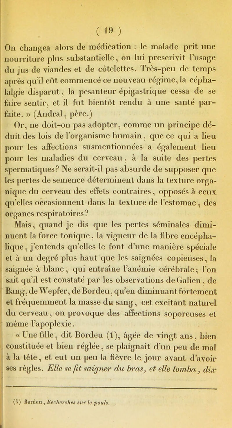 On changea alors de médication : le malade prit une nourriture plus substantielle, on lui prescrivit l’usage du jus de viandes et de côtelettes. Très-peu de temps après qu’il eut commencé ce nouveau régime, la cépha- lalgie disparut, la pesanteur épigastrique cessa de se faire sentir, et il fut bientôt rendu à une santé par- faite. » (Andral, père.) Or, ne doit-on pas adopter, comme un principe dé- duit des lois de l’organisme humain, que ce qui a lieu pour les affections susmentionnées a également lieu pour les maladies du cerveau, à la suite des pertes spermatiques? Ne serait-il pas absurde de supposer que les pertes de semence déterminent dans la texture orga- nique du cerveau des effets contraires, opposés à ceux qu’elles occasionnent dans la texture de l’estomac, des organes respiratoires ? Mais, quand je dis que les pertes séminales dimi- nuent la force tonique, la vigueur de la fibre encépha- lique , j’entends quelles le font d’une manière spéciale et à un degré plus haut que les saignées copieuses, la saignée à blanc, qui entraîne l’anémie cérébrale ; l’on sait qu’il est constaté par les observations de Galien, de Bang, deWepfer, deBordeu, qu’en diminuant fortement et fréquemment la masse du sang, cet excitant naturel du cerveau, on provoque des affections soporeuses et même l’apoplexie. « Une fille, dit Bordeu (1), âgée de vingt ans, bien constituée et bien réglée, se plaignait d’un peu de mal à la tête, et eut un peu la fièvre le jour avant d’avoir ses règles. Elle se fit saigner du bras, et elle tomba , dix (1) Bordeu , Recherches sur le pouls.