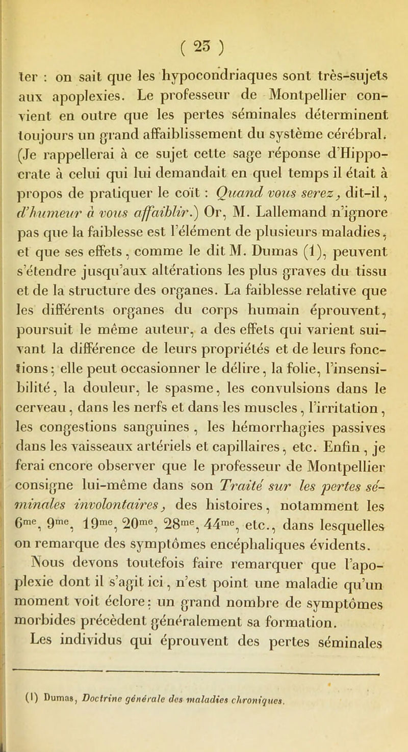 ter : on sait que les hypocondriaques sont très-sujets aux apoplexies. Le professeur de Montpellier con- vient en outre que les pertes séminales déterminent toujours un grand affaiblissement du système cérébrah (Je rappellerai à ce sujet celte sage réponse d’Hippo- crate à celui qui lui demandait en quel temps il était à propos de pratiquer le coit : Quand vous serez, dit-il, d’humeur à vous affaiblir.) Or, M. Lallemand n’ignore pas que la faiblesse est l’élément de plusieurs maladies, et que ses effets, comme le dit M. Dumas (i), peuvent s’étendre jusqu’aux altérations les plus graves du tissu et de la structure des organes. La faiblesse relative que les différents organes du corps humain éprouvent, poursuit le même auteur, a des effets qui varient sui- vant la différence de leurs propriétés et de leurs fonc- tions; elle peut occasionner le délire, la folie, l’insensi- bilité, la douleur, le spasme, les convulsions dans le cerveau, dans les nerfs et dans les muscles, l’irritation, les congestions sanguines , les hémorrhagies passives dans les vaisseaux artériels et capillaires, etc. Enfin , je ferai encore observer que le professeur de Montpellier consigne lui-même dans son Traité sur les pertes sé- minales involontaires, des histoires, notamment les 6me, 9me, 19me, 20me, 28me, 44me, etc., dans lesquelles on remarque des symptômes encéphaliques évidents. JNous devons toutefois faire remarquer que l’apo- plexie dont il s’agit ici, n’est point une maladie qu’un moment voit éclore: un grand nombre de symptômes morbides précèdent généralement sa formation. Les individus qui éprouvent des pertes séminales (I) Dumas, Doctrine générale des maladies chroniques.