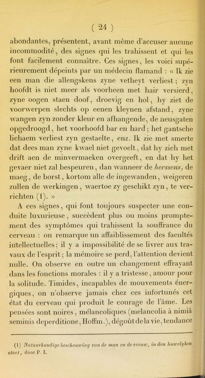 abondantes, présentent, avant même d’accuser aucune incommodité, des signes qui les trahissent et qui les font facilement connaître. Ces signes, les voici supé- rieurement dépeints par un médecin flamand : « Ik zie een man die allengskens zyne velheyt verliest ; zyn hoofdt is niet meer als voorheen met hair versierd, zyne oogen staen doof, droevig en hol, hy ziet de voorwerpen slechts op eenen kleynen afstand, zyne wangen zyn zonder kleur en afhangende, de neusgaten opgedroogd, het voorhoofd bar en hard; het gantsche lichaem verliest zyn gestaelte, enz. Ik zie met smerte dat dees man zyne kwael niet gevoelt, dat hy zich met drift aen de minvermaeken overgeeft, en dat hy het gevaer niet zal bespeuren, dan wanneer de herssens, de maeg, de borst, kortom aile de ingewanden, weigeren zullen de werkingen, waertoe zy geschikt zyn, te ver- richten (1). » A ces signes, qui font toujours suspecter une con- duite luxurieuse, succèdent plus ou moins prompte- ment des symptômes qui trahissent la souffrance du cerveau : on remarque un affaiblissement des facultés intellectuelles; il y a impossibilité de se livrer aux tra- vaux de l’esprit; la mémoire se perd,l’attention devient nulle. On observe en outre un changement effrayant dans les fondions morales : il y a tristesse, amour pour la solitude. Timides, incapables de mouvements éner- giques, on n’observe jamais chez ces infortunés cet état du cerveau qui produit le courage de l’âme. Les pensées sont noires, mélancoliques (melancolia à nimiâ seminis depcrditione, Hoffm.), dégoût de la vie, tendance (l) Natuurkundige beschouwing van de man en de vrouw, in den hmcelykcn staelj door P. L.