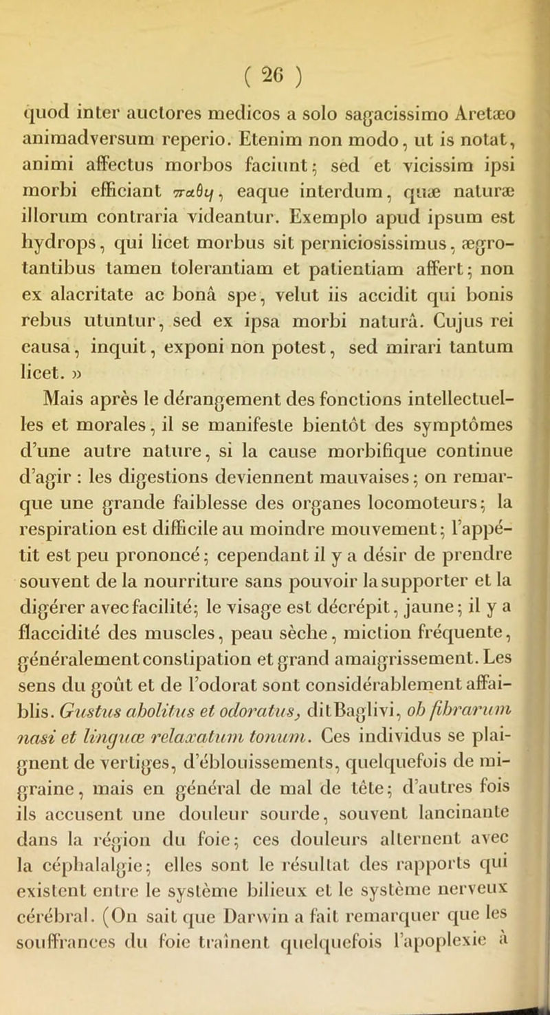 (2G ) quod inter auctores medicos a solo sagacissimo Aretæo aniraadversum reperio. Etenim non modo, ut is notât, animi affectus morbos faciunt ; sed et vicissim ipsi rnorbi efficiant naQi], eaque interdum, quæ naturæ illorum contraria videantur. Exemplo apud ipsum est hydrops, qui licet morbus sit perniciosissimus, ægro- tanlibus lamen tolerantiam et palientiam affert; non ex alacritate ac bonâ spe, yelut iis accidit qui bonis rebus utunlur, sed ex ipsa morbi naturâ. Cujus rei causa, inquit, exponi non potest, sed mirari tantum licet. » Mais après le dérangement des fonctions intellectuel- les et morales, il se manifeste bientôt des symptômes d’une autre nature, si la cause morbifique continue d’agir : les digestions deviennent mauvaises ; on remar- que une grande faiblesse des organes locomoteurs; la respiration est difficile au moindre mouvement; l’appé- tit est peu prononcé; cependant il y a désir de prendre souvent de la nourriture sans pouvoir la supporter et la digérer avec facilité; le visage est décrépit, jaune; il y a flaccidité des muscles, peau sèche, miction fréquente, généralement constipation et grand amaigrissement. Les sens du goût et de l’odorat sont considérablement affai- blis. Gustus abolitus et odoratus, ditBaglivi, oh fihrarum nasi et linguœ relaxation tonum. Ces individus se plai- gnent de vertiges, d’éblouissements, quelquefois de mi- graine, mais en général de mal de tête; d’autres fois ils accusent une douleur sourde, souvent lancinante dans la région du foie; ces douleurs alternent avec la céphalalgie; elles sont le résultat des rapports qui existent entre le système bilieux et le système nerveux cérébral. (On sait que Darwin a fait remarquer que les souffrances du foie traînent quelquefois l’apoplexie a