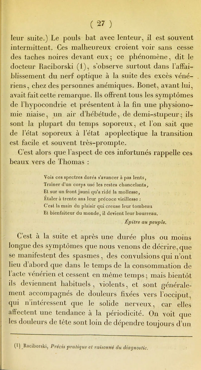 leur suite.) Le pouls bat avec lenteur, il est souvent intermittent. Ces malheureux croient voir sans cesse des taches noires devant eux; ce phénomène, dit le docteur Raciborski (1), s’observe surtout dans l’affai- blissement du nerf optique à la suite des excès véné- riens, chez des personnes anémiques. Bonet, avant lui, avait fait cette remarque. Ils offrent tous les symptômes de l’hypocondrie et présentent à la fin une physiono- mie niaise, un air dhébétude, de demi-stupeur; ils sont la plupart du temps soporeux, et l’on sait que de l’état soporeux à l’état apoplectique la transition est facile et souvent très-prompte. C’est alors que l’aspect de ces infortunés rappelle ces beaux vers de Thomas : Vois ces spectres dore's s’avancer à pas lents, Traîner d’un corps usé les restes chancelants. Et sur un front jauni qu’a ridé la mollesse, Étaler à trente ans leur précoce vieillesse : C’est la main du plaisir qui creuse leur tombeau Et bienfaiteur du monde, il devient leur bourreau. Épitre au peuple. C’est à la suite et après une durée plus ou moins longue des symptômes que nous venons de décrire, que se manifestent des spasmes, des convulsions qui n’ont lieu d’abord que dans le temps de la consommation de 1 acte vénérien et cessent en même temps; mais bientôt ils deviennent habituels, violents, et sont générale- ment accompagnés de douleurs fixées vers l’occiput, qui n’intéressent que le solide nerveux, car elles affectent une tendance à la périodicité. On voit que les douleurs de tête sont loin de dépendre toujours d’un (1) Raciborski, Précis pratique cl raisonné du diagnostic.