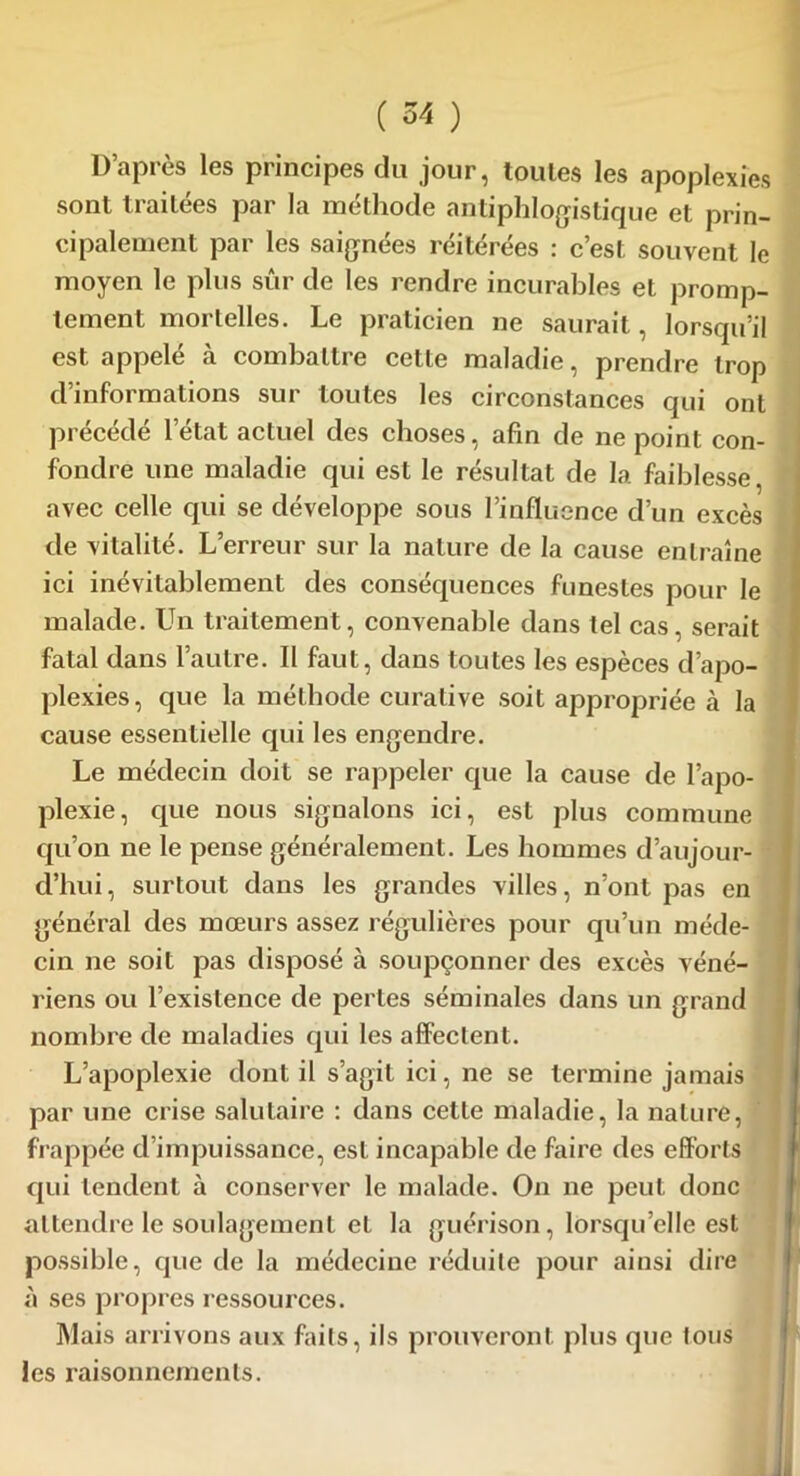 D’après les principes du jour, toutes les apoplexies sont traitées par la méthode antiphlogistique et prin- cipalement par les saignées réitérées : c’est souvent le moyen le plus sûr de les rendre incurables et promp- tement mortelles. Le praticien ne saurait, lorsqu’il est appelé à combattre cette maladie, prendre trop d’informations sur toutes les circonstances qui ont précédé l’état actuel des choses, afin de ne point con- fondre une maladie qui est le résultat de la faiblesse, avec celle qui se développe sous l’influence d’un excès de vitalité. L’erreur sur la nature de la cause entraîne ici inévitablement des conséquences funestes pour le malade. Un traitement, convenable dans tel cas, serait fatal dans l’autre. Il faut, dans toutes les espèces d’apo- plexies, que la méthode curative soit appropriée à la cause essentielle qui les engendre. Le médecin doit se rappeler que la cause de l’apo- plexie, que nous signalons ici, est plus commune cju’on ne le pense généralement. Les hommes d’aujour- d’hui, surtout dans les grandes villes, n’ont pas en général des mœurs assez régulières pour qu’un méde- cin ne soit pas disposé à soupçonner des excès véné- riens ou l’existence de pertes séminales dans un grand nombre de maladies qui les affectent. L’apoplexie dont il s’agit ici, ne se termine jamais par une crise salutaire : dans cette maladie, la nature, frappée d’impuissance, est incapable de faire des efforts qui tendent à conserver le malade. On ne peut donc attendre le soulagement et la guérison, lorsqu’elle est possible, que de la médecine réduite pour ainsi dire à ses propres ressources. Mais arrivons aux faits, ils prouveront plus que tous les raisonnements.