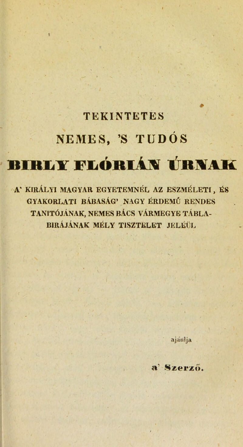 TEKINTETES NEMES, ’S TUDÓS BIRIilT FIíÓRIAM trRMAK A' KIRÁLYI MAGYAR EGYETEMNÉL AZ ESZMÉLETI, ÉS GYAKORLATI BÁBASÁG’ NAGY ÉRDEMŰ RENDES tanítójának, NEMES BÁCS VÁRMEGYE TÁBLA- BIRÁJÁNAK MÉLY TISZTELET JELÉÜL i ajátilja i\' S*er*ó.