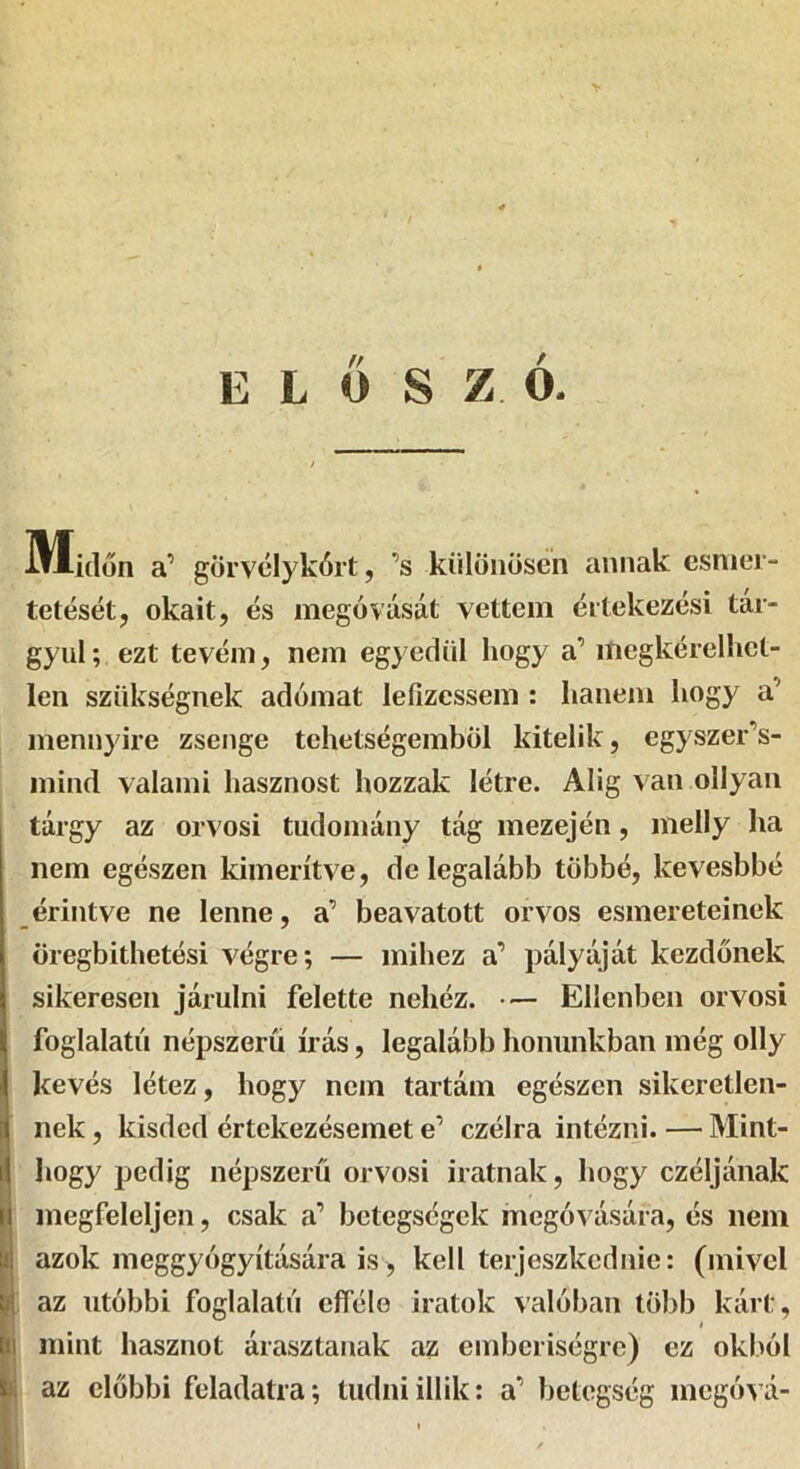ELŐSZÓ. iH-iílon a’ gorvclykórt, ’s különösén annak csnier- tetését, okait, és megóvását vettem értekezési tár- gyul; ezt tevém, nem egyedül hogy a’ megkérelhct- len szükségnek adómat lefizessem : hanem hogy a’ mennyire zsenge tehetségemből kitelik, egyszer’s- mind valami hasznost hozzak létre. Alig van ollyan tárgy az orvosi tudomány tág mezején, melly ha nem egészen kimerítve, de legalább többé, kevesbbé érintve ne lenne, a’ beavatott orvos esmereteinek öregbithetési végre; — mihez a’ pályáját kezdőnek sikeresen járulni felette nehéz. Ellenben orvosi foglalatú népszerű írás, legalább honunkban még olly kevés létez, hogy nem tartám egészen sikeretlen- nek, kisded értekezésemet e’ czélra intézni. — Mint- ^ hogy pedig népszerű orvosi iratnak, hogy czéljának 1 megfeleljen, csak a’ betegségek megóvására, és nem azok meggyógyítására is, kell terjeszkednie: (mivel az utóbbi foglalatú efféle iratok valóban több kárt, I (II mint hasznot árasztanak az emberiségre) ez okból k; az előbbi feladatra; tudniillik: a’ betegség megóvá-