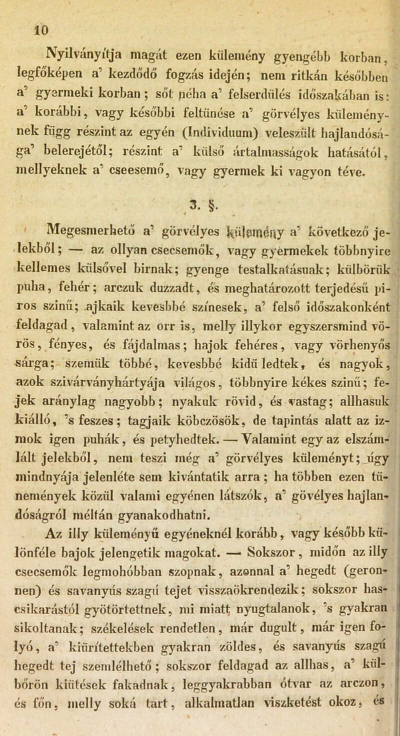 Nyilványífja magát ezen külemény gyengébb korban, legfőképen a’ kezdődő fogzás idején; nem ritkán későbben a’ gyermeki korban; sőt néha a’ felserdiilés időszakában is: a’ korábbi, vagy későbbi feltűnése a’ görvélyes kűlemény- nek függ részint az egyén (Individuum) velesziilt hajlandósá- ga’ belerejétől; részint a’ külső ártalmasságok hatásától, mellyeknek a’ cseesemő, vagy gyermek ki vagyon téve. 3. §. I Megesmerhető a’ görvélyes kőlpinóny következő je- lekből; — az ollyan csecsemők, vagy gyermekek többnyire kellemes külsővel birnak; gyenge testalkatásuak; külbörük puha, fehér; arczuk duzzadt, és meghatározott terjedésű pi- ros szinű; .ajkaik kevesbbé színesek, a’ felső időszakonként feldagad, valamint az orr is, melly illykor egyszersmind vö- rös, fényes, és fájdalmas; bajok fehéres, vagy vörhenyős sárga; szemük többé, kevesbbé kidüledtek, és nagyok, azok szivárvány hártyája világos, többnyire kékes szinű; fe- jek aránylag nagyobb; nyakuk rövid, és vastag; allhasuk kiálló, ’s feszes; tagjaik köbczösök, de tapintás alatt az iz- mok igen puhák, és petyhedtek. — Valamint egy az elszám- lált jelekből, nem teszi még a’ görvélyes küleményt; úgy mindnyája jelenléte sem kívántatik arra ; ha többen ezen tü- nemények közül valami egyénen látszók, a’ gövélyes hajlan- dóságról méltán gyanakodhatni. Az illy küleményű egyéneknél korább, vagy később kü- lönféle bajok jelengetik magokat. — Sokszor, midőn az illy csecsemők legmohóbban szopnak, azonnal a’ hegedt (geron- nen) és savanyiis szagú tejet visszaökrendezik; sokszor has- csikarástól gyötörtetfnek, mi miatt nyugtalanok, ’s gyakran sikoltanak; székelések rendetlen, már dugult, már igen fo- lyó, a’ kiün'tettekben gyakran zöldes, és savanyiis szagú hegedt tej szemlélhető; sokszor feldagad az allhas, a’ kül- bőrön kiütések fakadnak, leggyakrabban ótvar az arczon, és főn, melly soká tart, alkalmatlan viszketést okoz, és