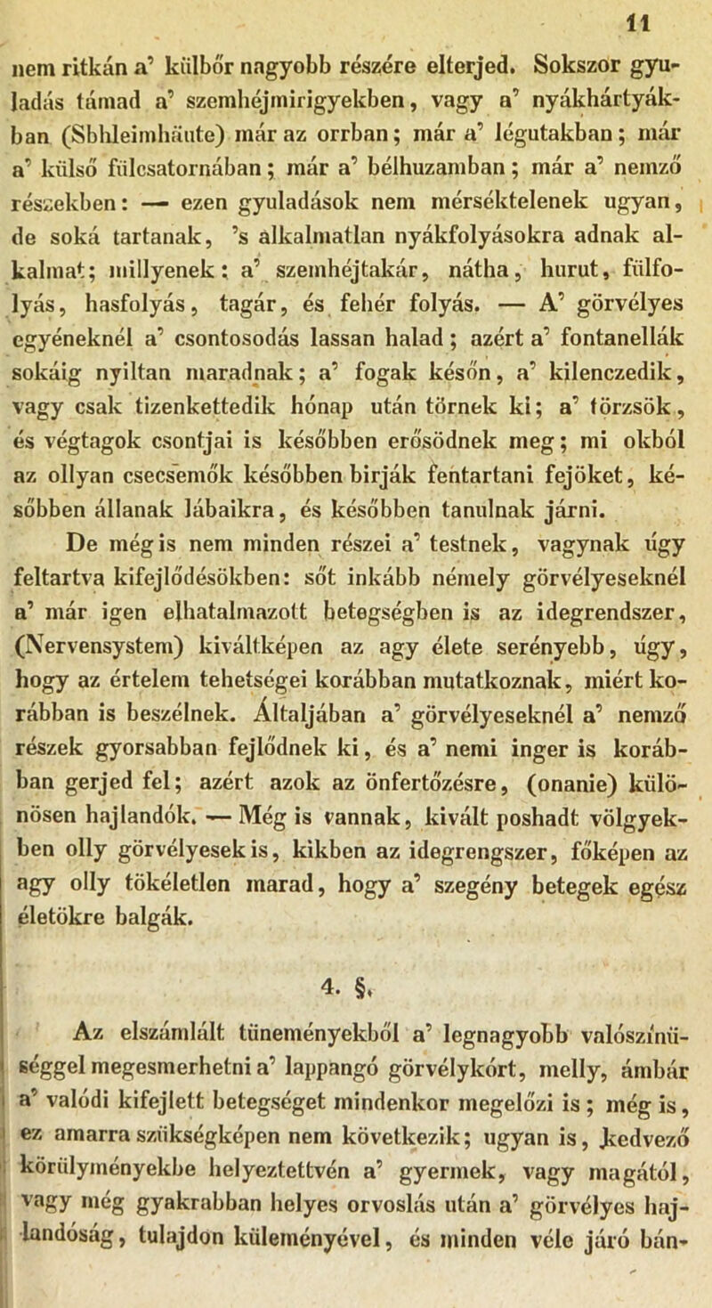 nem ritkán a’ kiilbőr nagyobb részére elterjed. Sokszor gyu- ladás támad a’ szemhéjmirigyekben, vagy a’ nyákhártyák- ban (Sblileimhaute) máraz orrban; már a’ légutakban; nuír a’ külső fiilcsatornában; már a’ bélhuzarnban; már a’ nemző részekben: — ezen gyuladások nem mérséktelenek ugyan, de soká tartanak, ’s alkalmatlan nyákfolyásokra adnak al- kalmat; miilyenek; a’ szemhéjtakár, nátha, hurut, fülfo- lyás , hasfolyás, tagár, és fehér folyás. — A’ görvélyes egyéneknél a’ csontosodás lassan halad; azért a’ fontanellák sokáig nyiltan maradnak; a’ fogak későn, a’ kilenczedik, vagy csak tizenkettedik hónap után törnek ki; a’ törzsök, és végtagok csontjai is későbben erősödnek meg; mi okból az ollyan csecsemők későbbenbirják fehtartani fejőket, ké- sőbben állanak lábaikra, és későbben tanulnak járni. De még is nem minden részei a’ testnek, vágynak úgy feltartva kifejlődésökben: sőt inkább némely görvélyeseknél a’ már igen elhatalmazott betegségben is az idegrendszer, (Nervensystem) kiváltképen az agy élete serényebb, úgy, hogy az értelem tehetségei korábban mutatkoznak, miért ko- rábban is beszélnek. Altaljában a’ görvélyeseknél a’ nemző részek gyorsabban fejlődnek ki, és a’ nemi inger is koráb- ban gerjed fel; azért azok az önfertőzésre, (onanie) külö- nösen hajlandók. — Még is vannak, kivált poshadt völgyek- ben olly görvélyesek is, kikben az idegrengszer, főképen az agy olly tökéletlen marad, hogy a’ szegény betegek egész életökre balgák. 4. §. Az elszámlált tüneményekből a’ legnagyobb valószínű- séggel megesmerhetni a’lappangó görvélykórt, melly, ámbár a’ valódi kifejlett betegséget mindenkor megelőzi is; még is, ez amarra szükségképen nem következik; ugyan is, kedvező körülyményekbe helyeztettvén a’ gyermek, vagy magától, j vagy még gyakrabban helyes orvoslás után a’ görvélyes haj- i hmdóság, tulajdon küleményével, és minden véle járó bán-