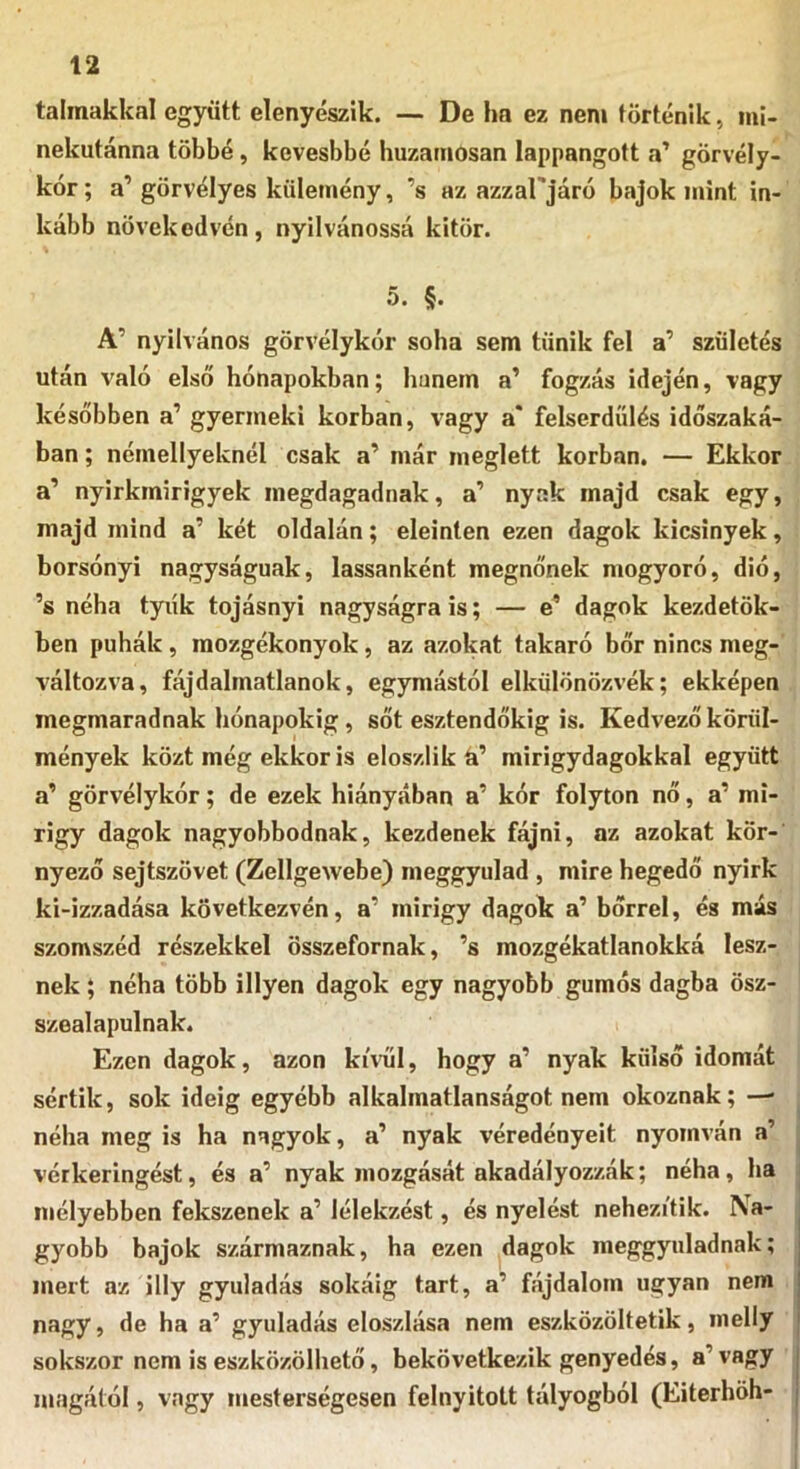talmakkal együtt elenyészik. — De lm ez nem történik, mi- nekutánna többé, kevesbbé huzamosan lappangott a’ görvély- kór; a’ görvélyes külemény, ’s az azzaPjáró bajok mint in- kább növekedvén, nyilvánossá kitör. 5. §. A’ nyilvános görvélykór soha sem tűnik fel a’ születés után való első hónapokban; hunéin a’ fogzás idején, vagy későbben a’ gyermeki korban, vagy a* felserdülés időszaká- ban ; némellyeknél csak a’ már meglett korban. — Ekkor a’ nyirkmirigyek inegdagadnak, a’ nyak majd csak egy, majd mind a’ két oldalán; eleinten ezen dagok kicsinyek, borsónyi nagyságúak, lassanként megnőnek mogyoró, dió, ’s néha tyúk tojásnyi nagyságra is; — e* dagok kezdőtök- ben puhák, raozgékonyok, az azokat takaró bőr nincs meg- változva, fájdalmatlanok, egymástól elkülönözvék; ekképen megmaradnak hónapokig, sőt esztendőkig is. Kedvező körül- mények közt még ekkor is eloszlik a’ mirigydagokkal együtt a’ görvélykór; de ezek hiányában a’ kór folyton nő, a’ mi- rigy dagok nagyobbodnak, kezdenek fájni, az azokat kör-’ nyező sejtszövet (Zellgewebe) meggyulad , mire hegedő nyirk ki-izzadása következvén, a’ mirigy dagok a’ bőrrel, és más szomszéd részekkel összefornak, ’s mozgékatlanokká lesz- nek ; néha több illyen dagok egy nagyobb gumós dagba ösz- szealapulnak. Ezen dagok, azon kívül, hogy a’ nyak külső idomát sértik, sok ideig egyébb alkalmatlanságot nem okoznak; — néha meg is ha nagyok, a’ nyak véredényeit nyomván a’ vérkeringést, és a’ nyak mozgását akadályozzák; néha, ha mélyebben fekszenek a’ lélekzést, és nyelést nehezítik. Na- gyobb bajok származnak, ha ezen ^dagok meggyuladnak; mert az illy gyuladás sokáig tart, a’ fájdalom ugyan nem nagy, de ha a’ gyuladás eloszlása nem eszközöltetik, melly sokszor nem is eszközölhető, bekövetkezik genyedés, a’ vagy magától, vagy mesterségesen felnyitott tályogból (Eiterhöh-