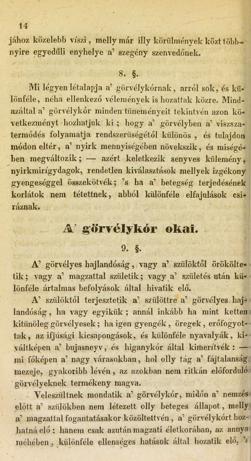 jához közelebb viszi, melly már illy körülmények közti öbb- nyire egyedüli enyhelye a’ szegény szenvedőnek. 8. §. Mi légyen létalapja a’ görvélykórnak, arról sok, és kü- lönféle, néha ellenkező vélemények is hozattak közre. Mind- azáltal a’ görvélykór minden tüneményeit tekintvén azon kö- vetkezményt hozhatjuk ki; hogy a’ görvélyben a’ viszsza- termődés folyamatja rendszerüségétől különös , és tulajdon módon eltér, a’ nyirk mennyiségében növekszik, és miségé- ben megváltozik; — azért keletkezik senyves kűlemény, nyirkmin'gydagok, rendetlen kiválasztások mellyek izgékony gyengeséggel összekötvék; ’s ha a’ betegség terjedésének korlátok nem tétettnek, abból különféle elfajulások csí- ráznak. . A' s’ó'rrélykór okai. 9. §. A’ görvélyes hajlandóság, vagy a’ szülőktől örökölte- ük; vagy a’ magzattal születik; vagy a’ születés után kü- lönféle ártalmas befolyások által hivatik elő. A’ szülőktől terjesztetik a’ szülöttre a’ görvélyes haj- landóság , ha vagy egyikük ; annál inkább ha mint ketten kitünöleg görvélyesek; ha igen gyengék, öregek, erőfogyot- tak, az ifjúsági kicsapongások, és különféle nyavalyák, ki- váltképen a’ bujasney v, és higanykór által kimeritvék : — mi főképen a’ nagy várasokban, hol olly tág a’ fájtalanság: mezeje, gyakoribb lévén, az azokban nem ritkán előforduló görvélyeknek termékeny magva. Veleszültnek mondatik a’ görvélykór, midőn a’ nemzés előtt a’ szülőkben nem létezett olly beteges állapot, melly a’ magzattal fogantatásakor közöltettvén , a’ görvélykórt hoz- hatná elő: hanem csak azután magzati életkorában, az annya méhében, különféle ellenséges hatéisok által hozatik elő, í