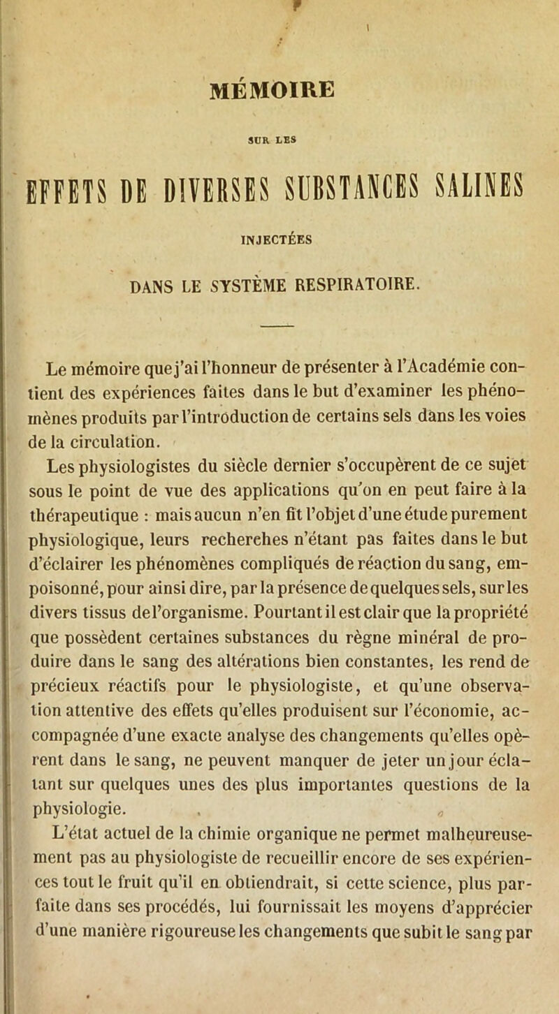 F \ MÉMOIRE SUR LES EFFETS DE DIVERSES SUBSTANCES SAUNES INJECTÉES DANS LE SYSTÈME RESPIRATOIRE. Le mémoire que j’ai l’honneur de présenter à l’Académie con- tient des expériences faites dans le but d’examiner les phéno- mènes produits par l’introduction de certains sels dans les voies de la circulation. Les physiologistes du siècle dernier s’occupèrent de ce sujet sous le point de vue des applications qu’on en peut faire à la thérapeutique : mais aucun n’en fit l’objet d’une étude purement physiologique, leurs recherches n’étant pas faites dans le but d’éclairer les phénomènes compliqués de réaction du sang, em- poisonné, pour ainsi dire, par la présence de quelques sels, sur les divers tissus de l’organisme. Pourtant il est clair que la propriété que possèdent certaines substances du règne minéral de pro- duire dans le sang des altérations bien constantes, les rend de précieux réactifs pour le physiologiste, et qu’une observa- tion attentive des effets qu’elles produisent sur l’économie, ac- compagnée d’une exacte analyse des changements qu’elles opè- rent dans le sang, ne peuvent manquer de jeter un jour écla- tant sur quelques unes des plus importantes questions de la physiologie. . L’état actuel de la chimie organique ne permet malheureuse- ment pas au physiologiste de recueillir encore de ses expérien- ces tout le fruit qu’il en obtiendrait, si cette science, plus par- faite dans ses procédés, lui fournissait les moyens d’apprécier d’une manière rigoureuse les changements que subit le sang par