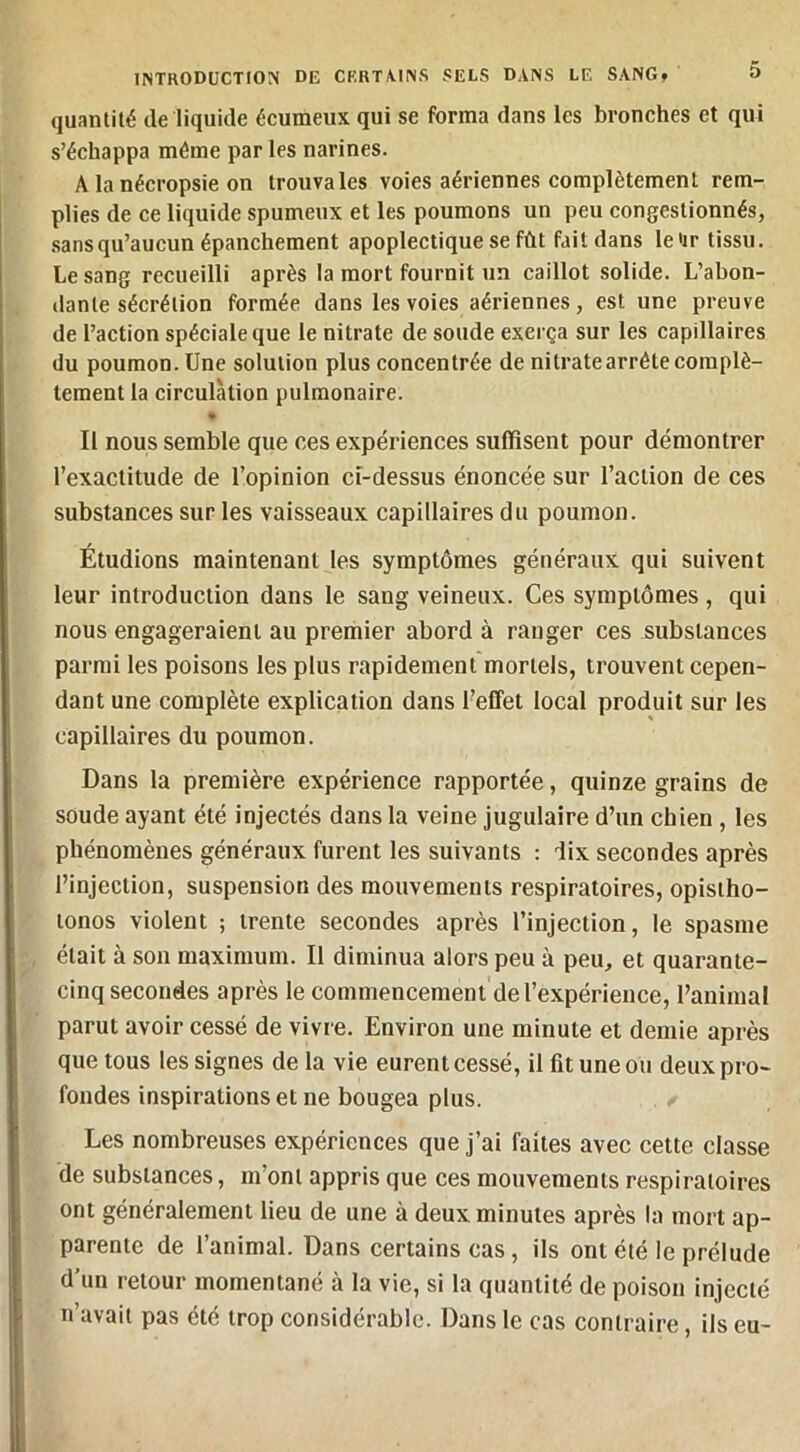 quantité de liquide écumeux qui se forma dans les bronches et qui s’échappa même par les narines. A la nécropsie on trouva les voies aériennes complètement rem- plies de ce liquide spumeux et les poumons un peu congestionnés, .sansqu’aucun épanchement apoplectique se fût fait dans le'ir tissu. Le sang recueilli après la mort fournit un caillot solide. L’abon- dante sécrétion formée dans les voies aériennes, est une preuve de l’action spéciale que le nitrate de soude exerça sur les capillaires du poumon. Une solution plus concentrée de nitrate arrête complè- tement la circulation pulmonaire. Il nous semble que ces expériences suffisent pour démontrer l’exactitude de l’opinion ci-dessus énoncée sur l’action de ces substances sur les vaisseaux capillaires du poumon. Étudions maintenant les symptômes généraux qui suivent leur introduction dans le sang veineux. Ces symptômes , qui nous engageraient au premier abord à ranger ces substances parmi les poisons les plus rapidement mortels, trouvent cepen- dant une complète explication dans l’effet local produit sur les capillaires du poumon. Dans la première expérience rapportée, quinze grains de soude ayant été injectés dans la veine jugulaire d’un chien, les phénomènes généraux furent les suivants : dix secondes après l’injection, suspension des mouvements respiratoires, opisiho- tonos violent ; trente secondes après l’injection, le spasme était à son maximum. Il diminua alors peu à peu, et quarante- cinq secondes après le commencement de l’expérience, l’animal parut avoir cessé de vivre. Environ une minute et demie après que tous les signes de la vie eurent cessé, il fit une ou deux pro- fondes inspirations et ne bougea plus. Les nombreuses expériences que j’ai faites avec cette classe de substances, m’ont appris que ces mouvements respiratoires ont généralement lieu de une à deux minutes après la mort ap- parente de l’animal. Dans certains cas, ils ont été le prélude d’un retour momentané à la vie, si la quantité de poison injecté n’uvaii pas été trop considérable. Dans le cas contraire ils eu-