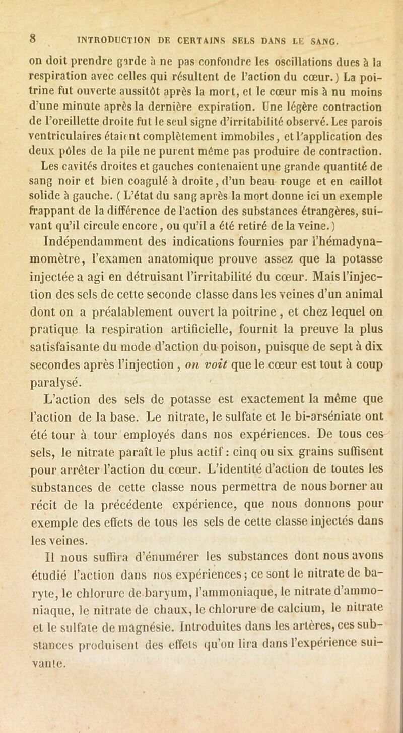 on doit prendre garde à ne pas confondre les oscillations dues à la respiration avec celles qui résultent de l’action du cœur.) La poi- trine fut ouverte aussitôt après la mort, et le cœur mis à nu moins d’une minute après la dernière expiration. Une légère contraction de l’oreillette droite fut le seul signe d’irritabilité observé. Les parois ventriculaires étai( nt eomplètement immobiles, et l’application des deux pôles de la pile ne purent même pas produire de contraction. Les cavités droites et gauches contenaient une grande quantité de sang noir et bien coagulé à droite, d’un beau rouge et en caillot solide à gauche. ( L’état du sang après la mort donne ici un exemple fi’appant de la différence de l’action des substances étraDgères, sui- vant qu’il circule encore, ou qu’il a été retiré de la veine. ) Indépendamment des indications fournies par i’hémadyna- momètre, l’examen anatomique prouve assez que la potasse injectée a agi en détruisant l’irritabilité du cœur. Mais l’injec- tion des sels de celte seconde classe dans les veines d’un animal dont on a préalablement ouvert la poitrine, et chez lequel on pratique la respiration artificielle, fournit la preuve la plus satisfaisante du mode d’action du poison, puisque de sept à dix secondes après l’injection, on voit que le cœur est tout à coup paralysé. L’action des sels de potasse est exactement la même que l’action de la base. Le nitrate, le sulfate et le bi-arséniale ont été tour à tour employés dans nos expériences. De tous ces sels, le nitrate paraît le plus actif : cinq ou six grains sufiisent pour arrêter l’action du cœur. L’identité d’action de toutes les substances de cette classe nous permettra de nous borner au récit de la précédente expérience, que nous donnons pour exemple des effets de tous les sels de celte classe injectés dans les veines. Il nous suffira d’énumérer les substances dont nous avons étudié l’action dans nos expériences ; ce sont le nitrate de ba- ryte, le chlorure de baryum, l’ammoniaque, le nitrate d’ammo- niaque, le nitrate de chaux, le chlorure de calcium, le nitrate et le sulfate de magnésie. Introduites dans les artères, ces sub- stances produisent des effets qu’on lira dans l’expérience sui- vante.