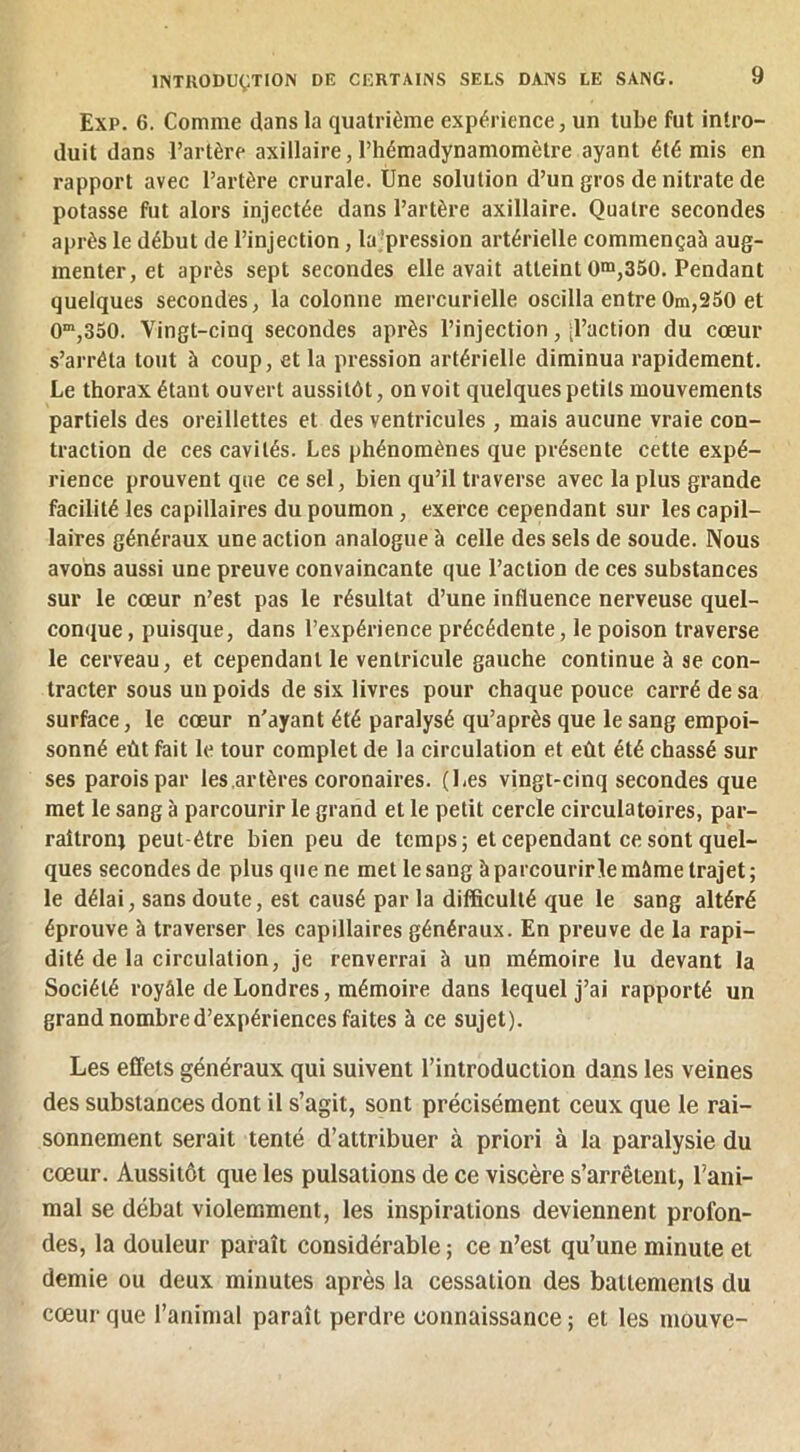 Exp. 6. Comme dans la quatrième expérience, un tube fut intro- duit dans l’artère axillaire, l’hémadynamomètre ayant été mis en rapport avec l’artère crurale. Une solution d’un gros de nitrate de potasse fut alors injectée dans l’artère axillaire. Quatre secondes après le début de l’injection, la’pression artérielle commençaà aug- menter, et après sept secondes elle avait atteint 0“»,350. Pendant quelques secondes, la colonne mercurielle oscilla entre 0m,250 et 0,350. Vingt-cinq secondes après l’injection, d’action du cœur s’arrêta tout à coup, et la pression artérielle diminua rapidement. Le thorax étant ouvert aussitôt, on voit quelques petits mouvements partiels des oreillettes et des ventricules , mais aucune vraie con- traction de ces cavités. Les phénomènes que présente cette expé- rience prouvent que ce sel, bien qu’il traverse avec la plus grande facilité les capillaires du poumon, exerce cependant sur les capil- laires généraux une action analogue à celle des sels de soude. Nous avons aussi une preuve convaincante que l’action de ces substances sur le cœur n’est pas le résultat d’une influence nerveuse quel- conque , puisque, dans l’expérience précédente, le poison traverse le cerveau, et cependant le ventricule gauche continue à se con- tracter sous un poids de six livres pour chaque pouce carré de sa surface, le cœur n'ayant été paralysé qu’après que le sang empoi- sonné eût fait le tour complet de la circulation et eût été chassé sur ses parois par les .artères coronaires. (Les vingt-cinq secondes que met le sang à parcourir le grand et le petit cercle circulatoires, par- raitroni peut-être bien peu de temps; et cependant ce sont quel- ques secondes de plus que ne met le sang à parcourirlemâme trajet; le délai, sans doute, est causé par la difficulté que le sang altéré éprouve à traverser les capillaires généraux. En preuve de la rapi- dité de la circulation, je renverrai à un mémoire lu devant la Société royâle de Londres, mémoire dans lequel j’ai rapporté un grand nombre d’expériences faites à ce sujet). Les effets généraux qui suivent l’introduction dans les veines des substances dont il s’agit, sont précisément ceux que le rai- sonnement serait tenté d’attribuer à priori à la paralysie du cœur. Aussitôt que les pulsations de ce viscère s’arrêtent, l’ani- mal se débat violemment, les inspirations deviennent profon- des, la douleur paraît considérable ; ce n’est qu’une minute et demie ou deux minutes après la cessation des battements du cœur que l’animal paraît perdre connaissance ; et les mouve-