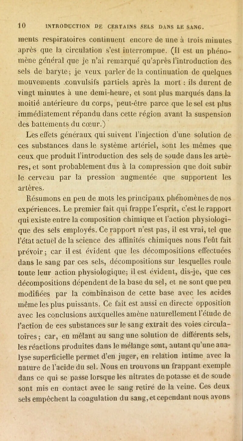 ineius respiratoires coniinuenl encore de une à trois minutes après que la circulation s’est interrompue. (Il est un phéno- mène général que je n’ai remarqué qu’après l’introduction des sels de baryte ; je veux parler de la continuation de quelques mouvements .convulsifs partiels après la mort : ils durent de vingt minutes à une demi-heure, et sont plus marqués dans la moitié antérieure du corps, peut-être parce que le sel est plus immédiatement répandu dans cette région avant la suspension des battements du cœur.) Les eflets généraux qui suivent l’injection d’une solution de ces substances dans le système artériel, sont les mêmes que ceux que produit l’introduction des sels de soude dans les artè- res, et sont probablement dus à la compression que doit subir le cerveau par la pression augmentée que supportent les artères. Résumons en peu de mots les principaux phénomènes de nos expériences. Le premier fait qui frappe l’esprit, c’est le rapport qui existe entre la composition chimique et l’action physiologi- que des sels employés. Ce rapport n’est pas, il est vrai, tel que l’état actuèl de la science des affinités chimiques nous l’eût fait prévoir ; car il est évident que les décompositions effectuées dans le sang par ces sels, décompositions sur lesquelles roule toute leur action physiologique; il est évident, dis-je, que ces décompositions dépendent de la base du sel, et ne sont que peu modifiées par la combinaison de cette base avec les acides même les plus puissants. Ce fait est aussi en directe opposition avec les conclusions auxquelles amène naturellement l’étude de l’action de ees substances sur le sang extrait des voies circula- toires ; car, en mêlant au sang une solution de différents sels, les réactions produites dans le mélange sont, autant qu’une ana- lyse superficielle permet d’en juger, en relation intime avec la nature de l’acide du sel. Nous en trouvons un frappant exemple dans ce qui se passe lorsque les nitrates de potasse et de soude sont mis en contact avec le sang retiré de la veine. Ces deux sels empêchent la coagulation du sang, et cependant nous avons