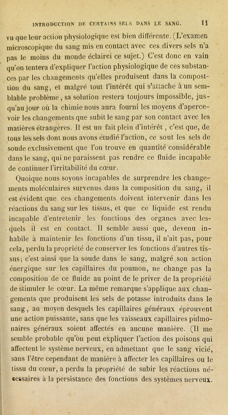 VU que leur action physiologique est bien différente. (L’examen microscopique du sang mis en contact avec ces divers sels n’a pas le moins du monde éclairci ce sujet.) C’est donc en vain qu’on tentera d’expliquer l’action physiologique de ces substan- ces par les changements qu’elles produisent dans la compost- tion du sang, et malgré tout l’intérêt qui s’attache à un sem- blable problème, sa solution restera toujours impossible, jus- qu’au jour où la chimie nous aura fourni les moyens d’aperce- voir les changements que subit le sang par son contact avec les matières étrangères. Il est un fait plein d’intérêt, c’est que, de tous les sels dont nous avons étudié l’action, ce sont les sels de soude exclusivement que l’on trouve en quantité considérable dans le sang, qui ne paraissent pas rendre ce fluide incapable de continuer l’irritabilité du cœur. Quoique nous soyons incapables de surprendre les change- ments moléculaires survenus dans la composition du sang, il est évident que ces changements doivent intervenir dans les réactions du sang sur les tissus, et que ce liquide est rendu incapable d’entretenir les fonctions des organes avec les- - quels il est en contact. Il semble aussi que, devenu in- habile à maintenir les fonctions d’un tissu, il n’ait pas, pour cela, perdu la propriété de conserver les fonctions d’autres tis- sus; c’est ainsi que la soude dans le sang, malgré son action énergique sur les capillaires du poumon, ne change pas la composition de ce fluide au point de le priver de la propriété de stimuler le cœur. La même remarque s’applique aux chan- gements que produisent les sels de potasse introduits dans le sang, au moyen desquels les capillaires généraux éprouvent une action puissante, sans que les vaisseaux capillaires piilmo- naires généraux soient affectés en aucune manière. (Il me semble probable qu’on peut expliquer l’action des poisons qui affectent le système nerveux, en admettant que le sang vicié, sans l’être cependant de manière à affecter les capillaires ou le tissu du cœur, a perdu la propriété de subir les réactions né- cessaires à la persistance des fonctions des systèmes nerveux.