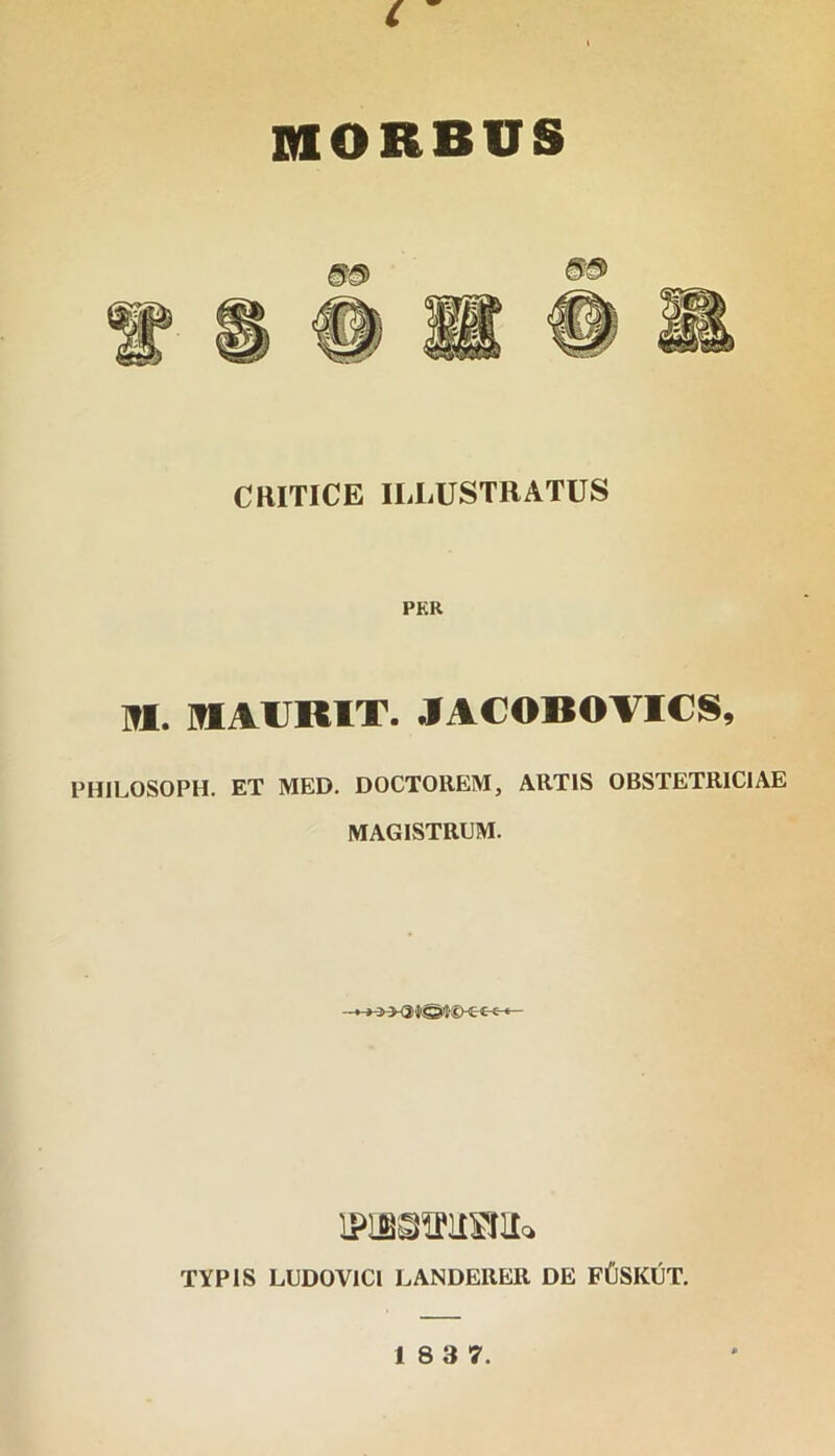 c MORBUS CRITICE ILLUSTRATUS PKR M. MLAIJKIT. JACOBOVICS, PHILOSOPH. ET MED. DOCTOREM, ARTIS OBSTETRICIAE MAGISTRUM. TYPIS LUDOVICI LANDERER DE FCSKUT. 18 3 7.