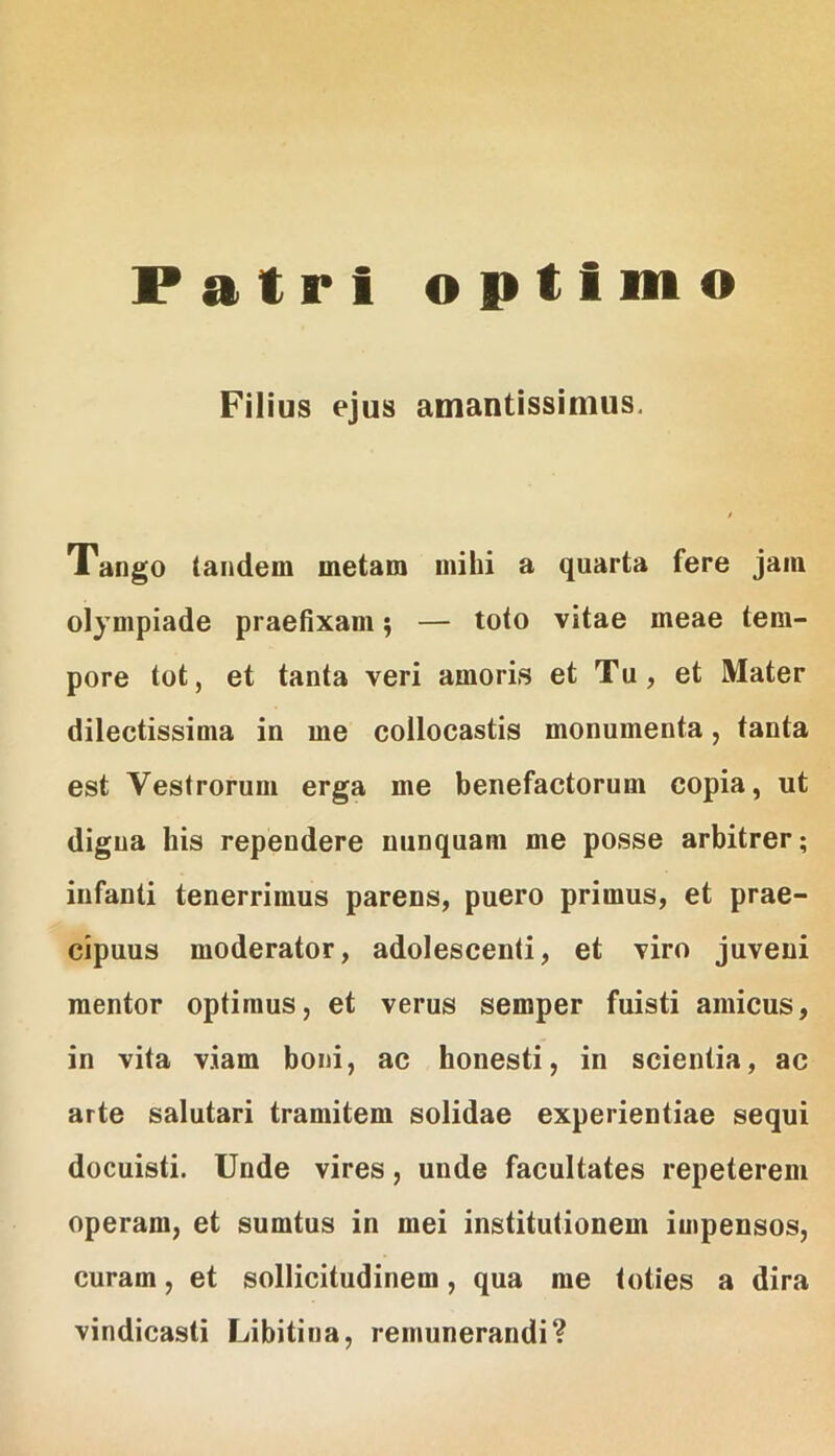 Patri optimo Filius ejus amantissimus. Tango tandem metam mihi a quarta fere jam Olympiade praefixam 5 — toto vitae meae tem- pore tot, et tanta veri amoris et Tu, et Mater dilectissima in me collocastis monumenta, tanta est Vestrorum erga me benefactorum copia, ut digna his rependere nunquam me posse arbitrer; infanti tenerrimus parens, puero primus, et prae- cipuus moderator, adolescenti, et viro juveni raentor optimus, et verus semper fuisti amicus, in vita viam boni, ac honesti, in scientia, ac arte salutari tramitem solidae experientiae sequi docuisti. Unde vires, unde facultates repeterem operam, et sumtus in mei institutionem impensos, curam, et sollicitudinem, qua me toties a dira vindicasti Libitina, remunerandi?