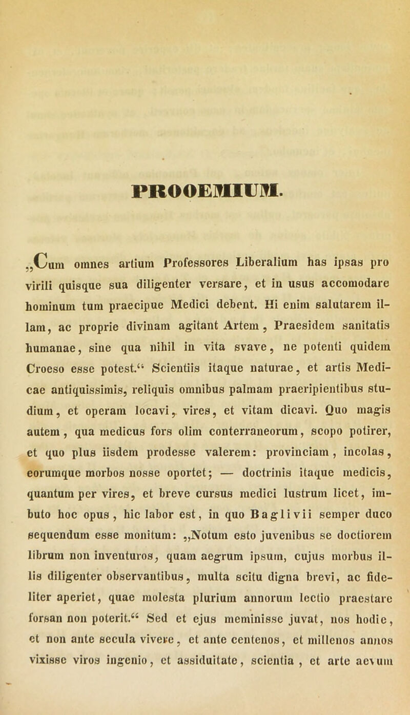 PROOEIfllUiTI. „Cum omnes artium Professores Liberalium has ipsas pro virili quisque sua diligenter versare, et in usus accomodare hominum tum praeeipue Medici debent. Hi enim salutarem il- lam, ac proprie divinam agitant Artem , Praesidern sanitatis humanae, sine qua nihil in vita svave, ne potenti quidem Croeso esse potest.“ Scientiis itaque naturae, et artis Medi- cae antiquissimis, reliquis omnibus palmam praeripientibus stu- dium, et operam locavi,, vires, et vitam dicavi. Quo magis autem , qua medicus fors olim conterraneorum, scopo potirer, et quo plus iisdem prodesse valerem: provinciam, incolas, eorumque morbos nosse oportet; — doctrinis itaque medicis, quantum per vires, et breve cursus medici lustrum licet, im- buto hoc opus, hic labor est, in quo Baglivii semper duco sequendum esse monitum: ,,Notum esto juvenibus se doctiorem librum non inventuros, quam aegrum ipsum, cujus morbus il- lis diligenter observantibus, multa scitu digna brevi, ac fide- liter aperiet, quae molesta plurium annorum lectio praestare forsan non poterlt.“ Sed et ejus meminisse juvat, nos hodie, et non ante secula vivere, et ante centenos, et millenos annos vixisse viros ingenio, et assiduitate, scientia , et arte ae\um