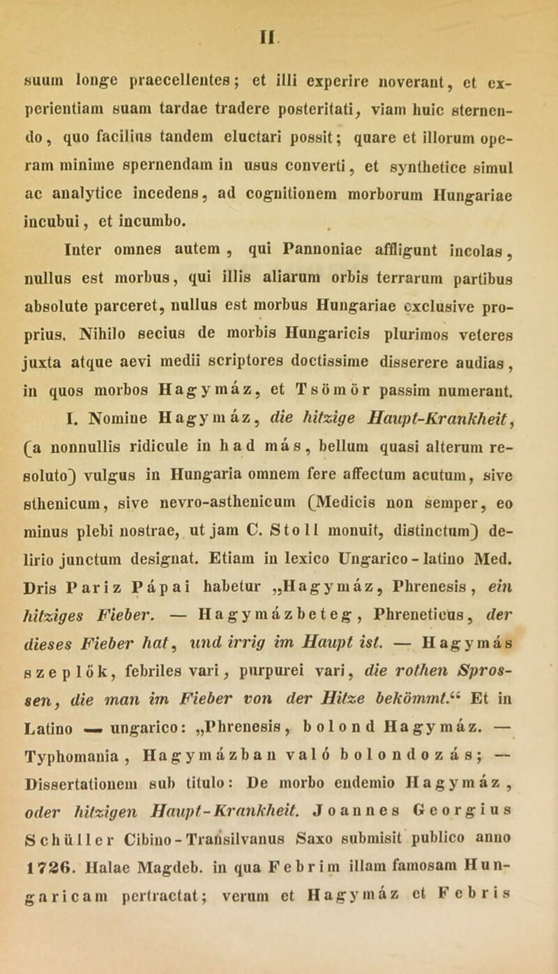 suum longe praecellentes; et illi experire noverant, et ex- perientiam suam tardae tradere posteritati, viam huic sternen- do , quo facilius tandem eluctari possit; quare et illorum ope- ram minime spernendam in usus converti, et synthetice simul ac analytice incedens, ad cognitionem morborum Hungariae incubui, et incumbo. Inter omnes autem , qui Pannoniae affligunt incolas, nullus est morbus, qui illis aliarum orbis terrarum partibus absolute parceret, nullus est morbus Hungariae cxclusive pro- prius. Nihilo secius de morbis Hungaricis plurimos veteres juxta atque aevi medii scriptores doctissime disserere audias, in quos morbos Hagymaz, et Tsbraor passim numerant. I. Nomine Hagymaz, die hitzige Haiipt-Krankheit, (^a nonnullis ridicule in had mas, bellum quasi alterum re- soluto} vulgus in Hungaria omnem fere affectum acutum, sive sthenicum, sive nevro-asthenicum (^Medicis non semper, eo minus plebi nostrae, ut jam C, Sto 11 monuit, distinctum} de- lirio junctum designat. Etiam in lexico Ungarico - latino Med. Dris Pariz Papai habetur „Hagymaz, Phrenesis, ein hitziges Fieber. — Hagymazbeteg, Phreneticus, der dieses Fieber haf, undirrig im Haupt ist. — Hagymas s z e p 16 k, febriles vari, purpurei vari, die rothen Spros- sen, die man im Fieber von der Hitze bekommt.^^ Et in Latino — ungarico: „Phrenesis, b o 1 o n d Hagy maz. — Typhomania , Hagymazban valo bolondozas; — Dissertationem sub titulo: De morbo endemio Hagymaz, oder hilzigen Haupt-Krankheit. Joannes Georgius Schiiller Cibino-Trarisilvanus Saxo submisit publico anno 1736. Halae Magdeb. in qua Febrim illam famosam Hun- gar icam pertractat; verum et Hagymaz et Febris