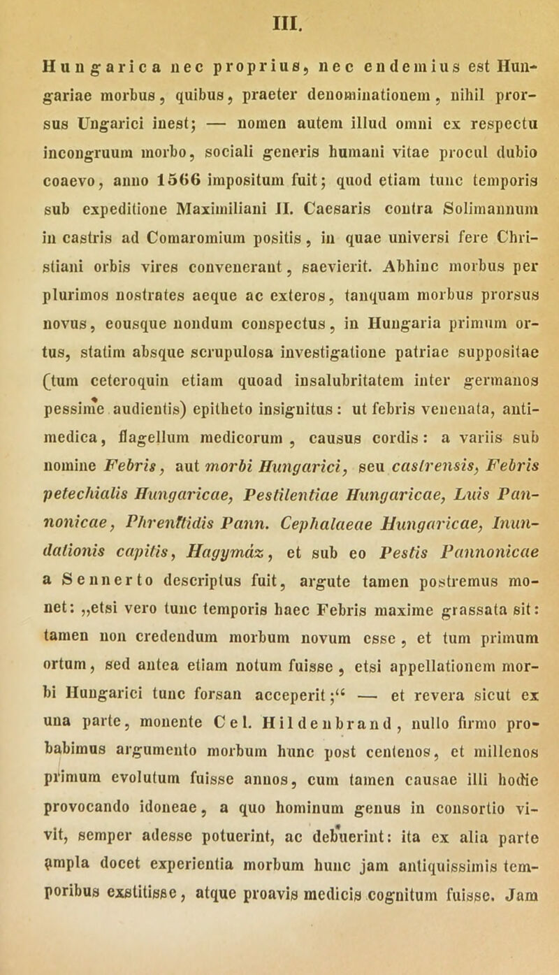 H u u g a r i c a nec proprius, nec e n d e ni i u s est Hun- gariae morbus, quibus, praeter denominationem , nihil pror- sus Ungarici inest; — nomen autem illud omni ex respectu incongruum morbo, sociali generis humani vitae procul dubio coaevo, anno 1566 impositum fuit; quod etiam tunc temporis sub expeditione Maximiliani JI. Caesaris contra Solimanniim in castris ad Comaromium positis, in quae universi fere Chri- stiani orbis vires convenerant, saevierit. Abhinc morbus per plurimos nostrates aeque ac exteros, tanquam morbus prorsus novus, eousque nondum conspectus, in Hungaria primum or- tus, statim absque scrupulosa investigatione patriae suppositae Qum cetcroquin etiam quoad insalubritatem inter germanos pessinm audientis) epitheto insignitus: ut febris venenata, anti- medica, flagellum medicorum, causus cordis: a variis sub nomine Febris, aut morbi Hungarici, seu castrensis, Febris petechialis Hungaricae, Pestilentiae Hiingaricae, Luis Pan- nonicae , Phrenftidis Pann. Cephalaeae Hungaricae, Inun- dalionis capitis, Hagymdz, et sub eo Pestis Pannonicae a Sennerto descriptus fuit, argute tamen postremus mo- net: „etsi vero tunc temporis haec Febris maxime grassata sit: tamen non credendum morbum novum esse , et tum primum ortum, sed antea etiam notum fuisse , etsi appellationem mor- bi Hungarici tunc forsan acceperit— et revera sicut ex una parte, monente Cei. Hildenbrand, nullo firmo pro- babimus argumento morbum hunc post centenos, et millenos primum evolutum fuisse annos, cum tamen causae illi hodie provocando idoneae, a quo hominum genus in consortio vi- vit, semper adesse potuerint, ac debuerint: ita ex alia parte pmpla docet experientia morbum hunc jam antiquissimis tem- poribus exstitisse, atque proavis medicis cognitum fuisse. Jam