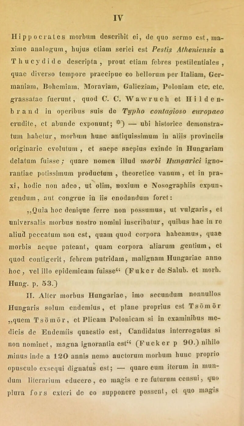 Hippocrates morbum describit ei, de quo sermo est, ma- xime analogum, hujus etiam seriei est Pestis Atheniensis a T li u c y d i d e descripta , prout etiam febres pestilentiales , quae diverso tempore praecipue eo bellorum per Italiam, Ger- maniam, Ilohemiam, Moraviam, Galicziam, Poloniam etc. etc. grassatae fuerunt, quod C. C. Waw^ruch et H i 1 d e n- b r a n d in operibus suis de Typho contagioso europaeo erudite, et abunde exponunt; — ubi historice demonstra- tum habetur, morbum hunc antiquissimum in aliis provinciis originarie evolutum , et saepe saepius exinde in Ilungariara delatum fuisse; quare nomen illud morbi Hungarici igno- rantiae potissimum productam , theoretice vanum , et in pra- xi, hodie non adeo, ut olim, noxium e Nosographiis expun- gendum , aut congrue in iis enodandum foret: „Quia hoc denique ferre non possumus, ut vulgaris, et universalis morbus nostro nomini inscribatur, quibus hac in re aliud peccatum non est, quam quod corpora habeamus, quae morbis aeque pateant, quam corpora aliarum gentium, et quod contigerit, febrem putridam, malignam Hungariae anno hoc, vel illo epidemicam fuisse^* (^Fuker de Salub. et morb. Hung. p. 53.3 II. Alter morbus Hungariae, imo secundum nonnullos Hungaris solum endemius, et plane proprius est T sumor ,,qucm Tsbmor, et Plicam Polonicam si in examinibus me- dicis de Endemiis quaestio est. Candidatus interrogatus si non nominet, magna ignorantia est‘* (Fuckerp 90.) nihilo minus inde a 120 annis nemo auctorum morbum hunc proprio opusculo exsequi dignatus est; — quare eum iterum in mun- dum lilcrarium educere, eo ma^is e re futurum censui, quo plura fors exteri de eo supponere possent, et quo magis