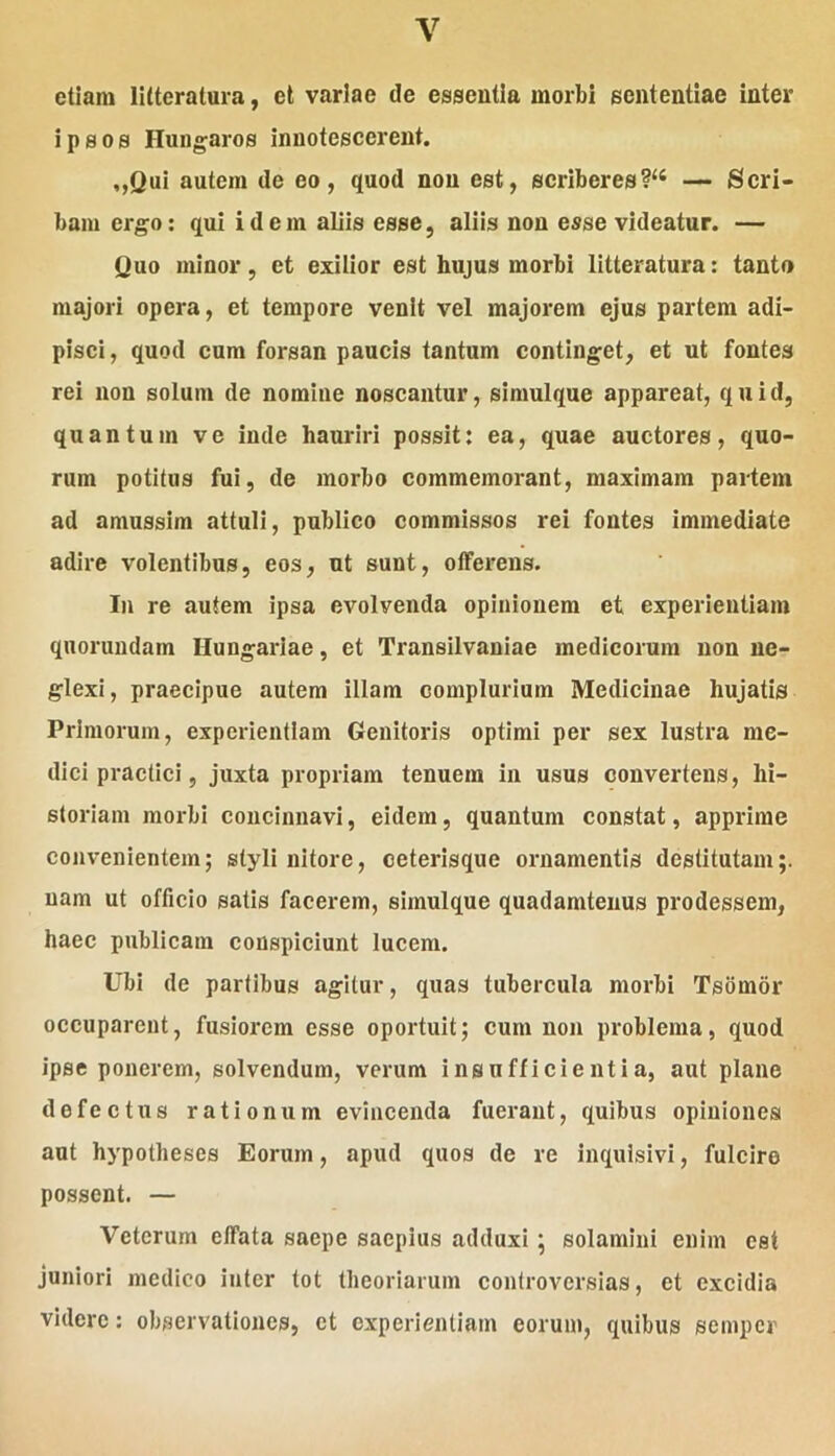 etiam litteratura, et variae de essentia morbi sententiae inter ipsos Hungaros innotescerent. „Qui autem de eo, quod non est, scriberes?‘‘ — Scri- bam ergo: qui idem aliis esse, aliis non esse videatur. — Quo minor, et exilior est hujus morbi litteratura: tanto majori opera, et tempore venit vel majorem ejus partem adi- pisci , quod cum forsan paucis tantum continget, et ut fontes rei non solum de nomine noscantur, siraulque appareat, quid, quantum ve inde hauriri possit: ea, quae auctores, quo- rum potitus fui, de morbo commemorant, maximam partem ad amussim attuli, publico commissos rei fontes immediate adire volentibus, eos, ut sunt, offerens. In re autem ipsa evolvenda opinionem et experientiam qnorundam Hungariae, et Transilvaniae medicorum non ne- glexi, praecipue autem illam complurium Medicinae hujatls Primorum, experientiam Genitoris optimi per sex lustra me- dici practici, juxta propriam tenuem in usus convertens, hi- storiam morbi concinnavi, eidem, quantum constat, apprime convenientem; styli nitore, ceterisque ornamentis destitutam;, nam ut officio satis facerem, simulque quadamtenus prodessem, haec publicam conspiciunt lucem. Ubi de partibus agitur, quas tubercula morbi Tsomor occuparent, fusioi*em esse oportuit; cum non problema, quod ipse ponerem, solvendum, verum insufficientia, aut plane defectus rationum evincenda fuerant, quibus opiniones aut hypotheses Eorum, apud quos de re inquisivi, fulcire possent. — Veterum effata saepe saepius adduxi; solamini enim est juniori medico inter tot theoriarum controversias, et excidia videre: observationes, ct experientiam eorum, quibus semper