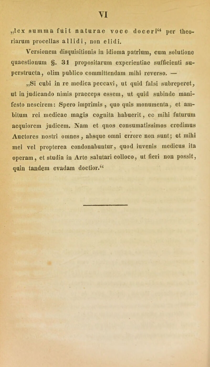 „lex summa fuit naturae voce doeeri“ per theo- riarum procellas allidi, uon elidi. Versionem disquisitionis in idioma patrium, cura solutione quaestionum §. 31 propositarum experientiae sufficienti su- perstructa, olim publico committendam mihi reverso. — „Si cubi in re medica peccavi, ut quid falsi subreperet, ut in judicando nimis praeceps essem, ut quid subinde mani- festo nescirem: Spero imprimis, quo quis monumenta, et am- bitum rei medicae magis cognita habuerit, ec mihi futurum aequiorem judicem. Nam et quos consumatissimos credimus Auctores nostri omnes, absque omni errore non sunt; et mihi mei vel propterea condonabuntur, quod iuvenis medicus ita operam, et studia in Arte salutari eolloco, ut fieri uon possit, quin tandem evadam doctior.‘‘