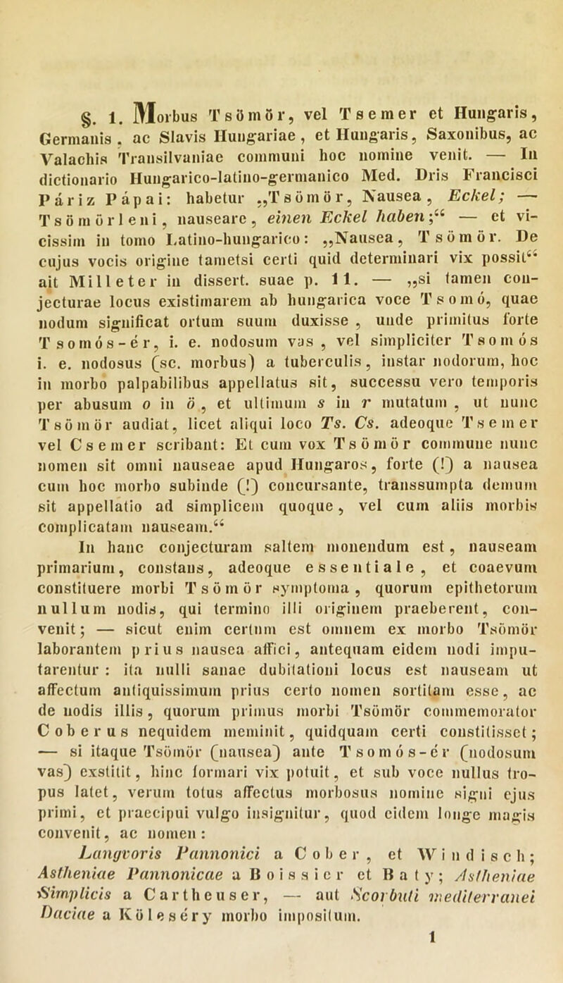 Germanis, ac SIavis Iluugariae , et Iluugaris, Saxonibus, ac Valachis Transilvaniae communi hoc nomine venit. — Iu dictionario Hungarico-latino-germanico Med. Dris Francisci Pariz Papai: habetur ,,Ts(imbr, Nausea, Eckel; — T s 6 m 0 r 1 e n i, nauseare , einen Eckel haberi— et vi- cissim in tomo Latino-hungarico: „Nausea, Ts ornor. De cujus vocis origine tametsi certi quid determinari vix possil‘‘ ait Mille ter ia dissert. suae p. 11. — „si tamen con- jecturae locus existimarem ab hungarica voce Tsomo, quae nodum significat ortum suum duxisse , unde primitus Torte Tsomos-er, i. e. nodosum vas, vel simpliciter Tsonios i. e. nodosus (sc. morbus) a tuberculis, instar nodorum, hoc in morbo palpabilibus appellatus sit, successu vero temporis per abusum o in d , et ultimum s iu r mutatum , ut nunc Tsomor audiat, licet aliqui loco Ts. Cs. adeoque Tsemer vel Csemer scribant: Et cum vox Tsomor commune nunc nomen sit omni nauseae apud Hungaros, forte (!) a nausea cum hoc morbo subinde (^1) concursante, transsumpta demum sit appellatio ad simplicem quoque, vel cum aliis morbis complicatam nauseam.“ In hanc conjecturam saltem monendum est, nauseam primarium, constans, adeoque essentiale, et coaevum constituere morbi Tsomor symptoma, quorum epithetorum nullum nodis, qui termino illi originem praeberent, con- venit ; — sicut enim certnm est omnem ex morbo Tsomor laborantem prius nausea affici, antequam eidem nodi impu- tarentur : ita nulli sanae dubitationi locus est nauseam ut affectum antiquissimum prius certo nomen sortitam esse, ac de nodis illis, quorum primus morbi Tsomor commemorator Coberus nequidem meminit, quidquam certi constitisset; — si itaque Tsdtnor Qiausea} ante Tsomos-er Qiodosum vas) exstitit, hinc formari vix potuit, et sub voce nullus tro- pus latet, verum totus affectus morbosus nomine signi ejus primi, et praecipui vulgo insignitur, quod eidem longe magis convenit, ac nomen: Langvoris Pannonici a C o b e r , et W i n d i s c h ; Astheniae Pannonicae a B o i s s i c r et B a t y ; /Isfheniae TSirnplicis a Cartheuser, — aut Scorbnti mediferranei Pactae a Kolesery morbo impositum. 1