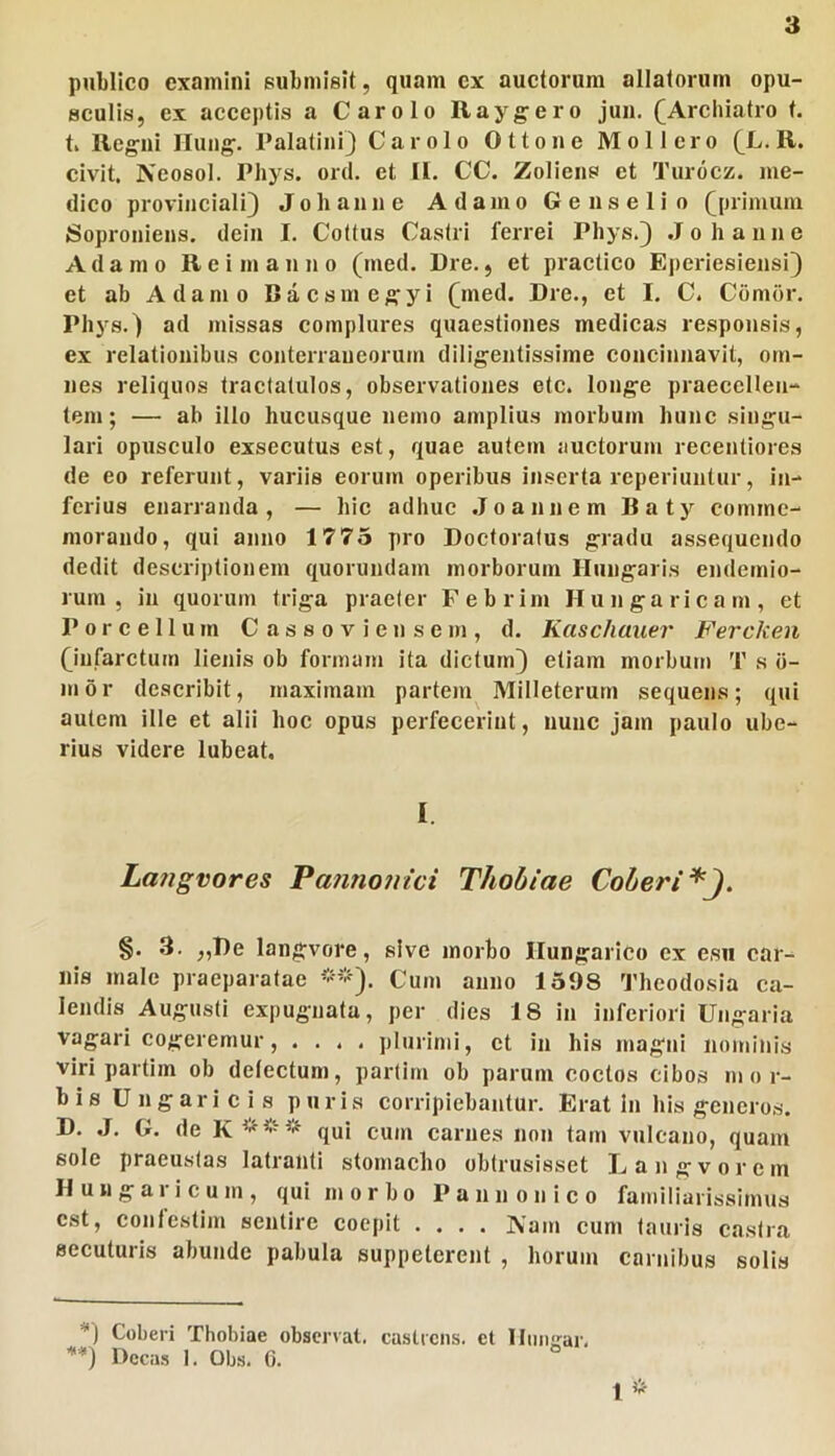 publico examini submisit, quam ex auctorum allatorum opu- sculis, ex acceptis a Carolo Raygero juii. (Archiatro t. t Regni Hung. 1’alatini) Carolo Ottone Mollero (L. R. civit. Neosol. Phys. ord. et [l. CC. Zoiiens et Turoez. me- dico provinciali^ Johanne Adamo Geiiselio (primum Soproniens. dein I. Cottus Castri ferrei Phys.) Johanne Adamo R e i m a n n o (med. Dre., et practico Eperiesiensi) et ab Adamo Baesmegyi (med. Dre., et I. C. Comor. Phys.) ad missas complures quaestiones medicas responsis, ex relationibus conterraneorum diligentissime concinnavit, om- nes reliquos tractatulos, observationes etc. longe praeccHen- tem; — ab illo hucusque nemo amplius morbum hunc singu- lari opusculo exsecutus est, quae autem auctorum recentlores de eo referunt, variis eorum operibus inserta reperiuntur, in- ferius enarranda, — hic adhuc Jo annem Baty comme- morando, qui anno 1775 pro Doctoratus gradu assequendo dedit descriptionem quorundam morborum Hungaris endemio- lurn , in quorum triga praeter Febrim Hungaricam, et Porcellum C a s s o v i e n s e m , d. Kaschauer Fercken (infarctum lienis ob formam ita dictum) etiam morbum 1’ s ii- mor describit, maximam partem Milleterum sequens; qui autem ille et alii hoc opus perfecerint, nunc jam paulo ube- rius videre lubeat. I. La?igvores Patino?iici Thobiae Coberi^J. §. 3. ,,De langvore, sive morbo Ilungarico ex esu car- nis male praeparatae Cum anno 1598 Theodosia ca- lendis Augusti expugnata, per dies 18 in inferiori Ungaria vagari cogeremur, .... plurimi, et in his magni nominis viri partlm ob detectum, partirn ob parum coctos cibos m or- bi s U n g ari c i s puris corripiebantur. Erat In his generos. D. J. G. de K*** qui cum carnes non tam vnlcano, quam sole praeustas latranti stomacho obtrusisset Langvorem H u u g a 1 i c u m , qui morbo Pannonico familiarissimus est, confe.stim sentire coepit .... Nam cum lauris castra secuturis abunde pabula suppeterent , horum carnibus solis Coberi Thobiae observat, castrens. et llmiirar. ■**) Dcca.s 1. Obs. 6. 1 *