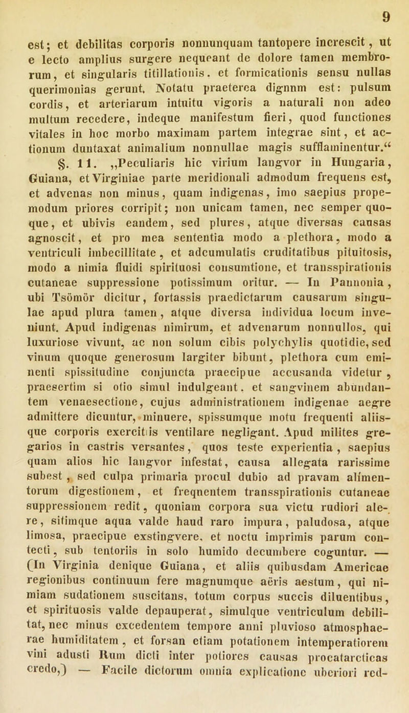 est; et debilitas corporis nommnquam tantopere increscit, ut e lecto amplius surgere nequeant de dolore tamen membro- rum, et singularis titillationis, et formicationis sensu nullas querimonias gerunt. Notatu praeterea dignnm est: pulsum cordis, et arteriarum Intuitu vigoris a naturali non adeo multum recedere, indeque manifestum fieri, quod functiones vitales in lioc morbo maximam partem integrae sint, et ac- tionum duutaxat animalium nonnullae magis sufflaminentur.^ §. 11. „Peculiaris hic virium langvor in Huugaria, Guiana, et Virginiae parte meridionali admodum frequens est, et advenas non minus, quam indigenas, imo saepius prope- modum priores corripit; non unicam tamen, nec semper quo- que , et ubivis eandem, sed plures, atque diversas causas agnoscit, et pro mea sententia modo a plethora, modo a ventriculi imbecillitate, et adcumulatis cruditatibus pituitosis, modo a nimia fluidi spirituosi consumtione, et transspirationis cutaneae suppressione potissimum oritur. — Iu Pannonia, ubi Tsomor dicitur, fortassis praedictarum causarum singu- lae apud plura tamen, atque diversa individua locum inve- niunt. Apud indigenas nimirum, et advenarum nonnullos, qui luxuriose vivunt, ac non solum cibis polychylis quotidie, sed vinum quoque generosum largiter bibunt, plethora cum emi- nenti spissitudine conjuncta praecipue accusanda videtur , praesertim si otio simul indulgeant. et sangvinem abundan- tem venaesectione, cujus administrationem Indigenae aegre admittere dicuntur, minuere, spissumque motu frequenti aliis- que corporis exercitiis ventilare negligant. Apud milites gre- garios in castris versantes, quos teste experientia , saepius quam alios hic langvor infestat, causa allegata rarissime subest , sed culpa primaria procul dubio ad pravam alimen- torum digestionem, et frequentem transspirationis cutaneae suppressionem redit, quoniam corpora sua victu rudiori ale- re, sitimque aqua valde haud raro impura, paludosa, atque limosa, praecipue exstingvere, et noctu imprimis parum con- tecti , sub tentoriis in solo humido decumbere cosruntur. — (_In Virginia denique Guiana, et aliis quibusdam Americae regionibus continuum fere magnumque aeris aestum, qui ni- miam sudationem suscitans, totum corpus succis diluentibus, et spirituosis valde depauperat, simulque ventriculum debili- tat, nec minus excedentem tempore anni pluvioso atmosphae- rae hurniditatem , et forsan etiam potationem intemperatiorem vini adusti Ilum didi inter potiores causas procatarcticas credo,) — Facile dictorum omnia exjilicationc uberiori red-