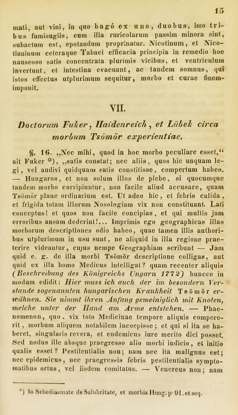 mati, aut vini, in quo ba^o ex uno, duobus, imo tri- bus fumisugiis, cum illa ruricolarum passim minora sint, subactum est, epotandum proprinatur. Nicotinum, et Nico- tianinuin ceteraque Tabaci efficacia principia in rmnedio hoe nauseoso satis concentrata plurimis vicibus, et ventriculum invertunt, et intestina evacuant, ac tandem somnus, qui istos effectus utplurimum sequitur, morbo et curae finem- imponit. YII. Doctorum FuJter^ Haide?ireich ^ et Lnbeh circa morbum Tsomor experientiae. §. le. ,,Nec mihi, quod in hoc morbo peculiare esset,“ ait Fuker ^*), ,,satis constat; nec aliis, quos hic unquam le- <^i, vel audivi quidquam salis constitisse, compertum habeo. — Hun;^aros, et non solum illos de plebe, si quocumque tandem morbo corripiuntur, noii facile aliud accusare, quam Tsomor plane ordinarium est. Ut adeo hic, et febris calida, et frigida totam illorum Nosologiam vix non constituant. Lati conceptusI et quos non facile concipias, et qui multis jam erroribus ansam dederint!... Imprimis ego geographicas illas morborum descriptiones odio habeo, quae tamen illis authori- bus utplurimum in usu sunt, ne aliquid In illa regione prae- terire videantur, cujus nempe Geographiam scribunt — Jam quid c. g. de illa morbi Tsomor descriptione colligas, aut quid ex illa homo Medicus intelligat? quam recenter aliquis (lieschreibung des KdnUjreichs Ungcirn 1772) huncce in modum edidit: Hier rnuss ich auch der im besondern Ver- stande sogenannfen hungarischen Krankheit Tsomor er- wdhnen. Sie nimmt iliren Anfang gemeiniglich mit Knoten, mclche unter der Hand am Arme entstehen. — Phae- nomenon, quo. vix toto Medicinae tempore aliquis compere- rit, morbum aliquem notabilem incoepisse; et qui si ita se ha- beret, singularis revera, et endemicus iure merito dici posset. Sed nodus ille absque praegresso alio morbi indicio, et initio qualis esset? Pestilentialis non; nam nec ita malignus est; nec epidemicus, nec praegressis febris pestilentialis sympto- matibus ortus, vel iisdem comitatus. — Venereus non; nam I» Schediasmate de Salubritate, et nmrbis Hung.p-Ol.et scq.