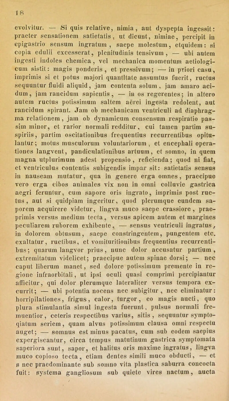 evolvitur. — Si quis relative, iiitnia, aut dyspcpla iiig-essit: praeter sensationem satietatis, ut dicunt, nimiae, percipit in epigastrio sensum ingratum , saepe molestum, etquidem: si copia edulii excesserat, plenitudinis tensivum , — ubi autem ingesti indoles chemica, vel mechanica momentum, aetlologi- cum sistit: magis ponderis, et pressivum; —in priori casu, imprimis si et potus majori quantitate assumtus fuerit, ructus sequuntur fluidi aliquid, jam contenta solum. jam amaro aci- dum, jam rancidum sapientis, — in os regerentes; in altero autem ructus potissimum saltem aerei ingesta redolent, aut rancidum spirant. Jam ob mechanicam ventriculi ad diaphrag- ma relationem, jam ob dynamicum consensum respiratio pas- sim minor, et rarior normali redditur, cui tamen partim su- spiriis, partim oscitationibus frequentius recurrentibus opitu- lantur ; motus musculorum voluntariorum , et encephali opera- tiones langvent, pandiculatiouibus artuum, et somno, in quem magna utplurimum adest propensio, reficienda; quod ni fiat, et ventriculus contentis subigendis impar sit: satietatis sensus in nauseam mutatur, qua in genere erga omnes, praecipue vero erga cibos animales vix non in omni colluvie gastrica aegri feruntur, cum sapore oris ingrato, imprimis post ruc- tus, aut si quidpiam ingeritur, quod plerumque eundem sa- porem acquirere videtur, lingva muco saepe crassiore, prae- primis versus medium tecta, versus apicem autem et margines peculiarem ruborem exhibente, — sensus ventriculi ingratus, in dolorem obtusum, saepe constringentem, pungentem etc. exaltatur, ructibus, et voinituritionibus frequentius recurrenti- bus ; quarum langvor prius, nunc dolor accusatur partium , extremitatum videlicet; praecipue autem spinae dorsi; — nec caput liberum manet, sed dolore potissimum premente in re- gione Infraorbitali, ut ipsi oculi quasi comprimi percipiantur alFicitur, qui dolor plerumque lateraliter versus tempora ex- currit; — ubi potentia nocens nec subigitur, nec eliminatur: horripilationes, frigus, calor, turgor, eo magis aucti, quo plura stimulantia simul ingesta fuerunt, pulsus normali fre- muentior, ceteris respectibus varius, sitis, sequuntur sympto- qiatum seriem, quam alvus potissimum clausa omni respectu auget; — somnus est minus pacatus, cum sub eodem saepius expergiscantur, circa tempus matutinum gastrica symptomata saperiora sunt, sapor, et halitus oris maxime ingratus, lingva muco copioso tecta, etiam dentes simili muco obducti, — et 8 nec praedominante sub somno vita plastica saburra concocta fuit: systema gangliosum sub quiete vires nactum, aucta
