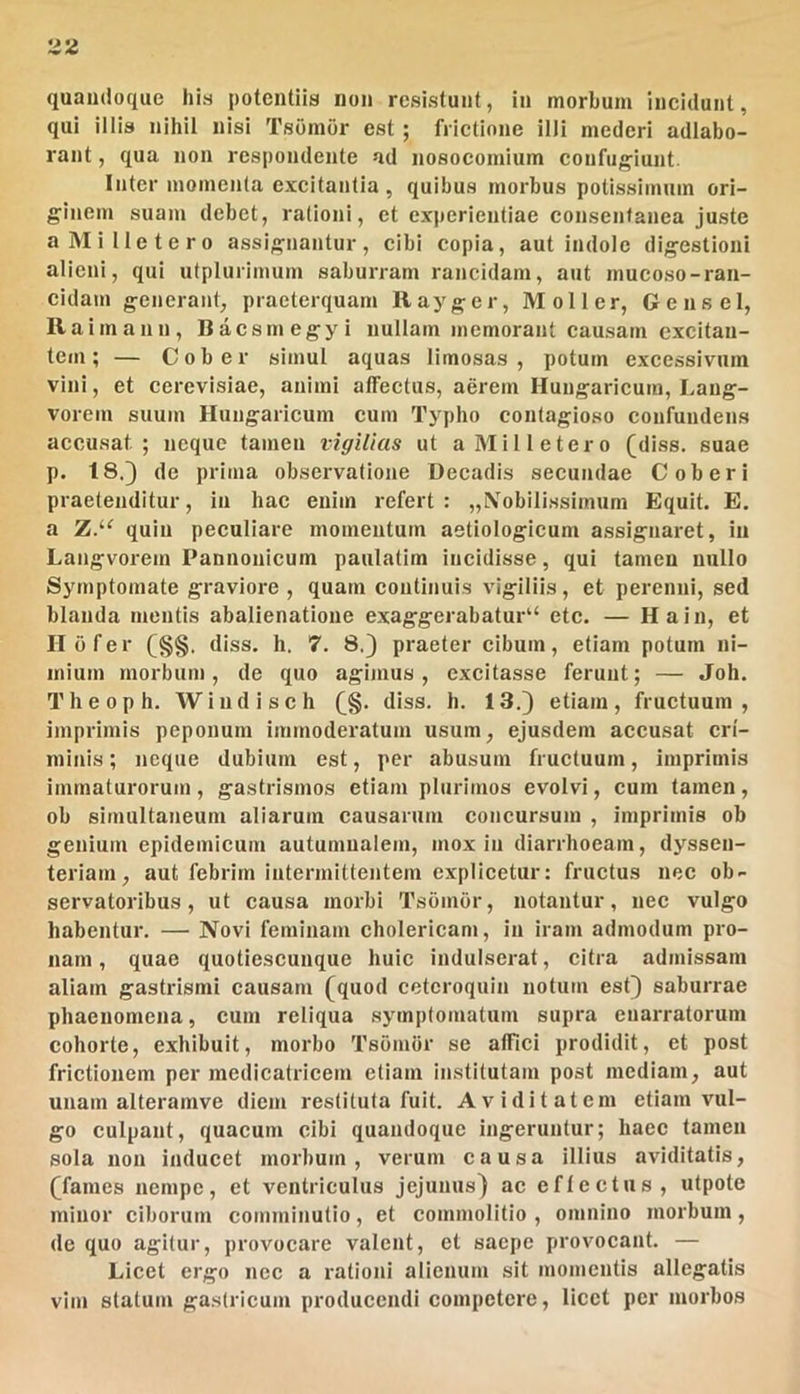 quandoque his potentiis non resistunt, in morbum incidunt, qui illis nihil nisi Tsomor est ; frictione illi mederi adlabo- rant, qua non respondente ad nosocomium coufu;^iunt. Inter momenta excitantia , quibus morbus potissimum ori- ginem suam debet, rationi, et experientiae consentanea juste a Mi Ile tero assignantur, cibi copia, aut indole digestioni alieni, qui utpluriinum saburram rancidam, aut mucoso-ran- cidam generant, praeterquam Ilayger, Moli er, Gensel, Raimann, Baesmegyi nullam memorant causam excitan- tem; — Cober simul aquas limosas, potum excessivum vini, et cerevisiae, animi affectus, aerem Huugaricum, Laug- vorem suum Huugaricum cum Typho contagioso confundens accusat; neque tamen vigilias ut aMilletero (diss. suae p. 18.3 de prima observatione Decadis secundae Cober i praetenditur, in hac enim refert: „\obilissimum Equit. E. a Z.‘^ quin peculiare momentum aetiologicum a.ssignaret, in Langvorem Pannonicum paulatim incidisse, qui tamen nullo Symptomate graviore , quam continuis vigiliis, et perenni, sed blanda mentis abalienatione exaggerabatur“ etc. — Ha in, et II b fer (§§. diss. h. 7. 8.) praeter cibum, etiam potum ni- mium morbum, de quo agimus, excitasse ferunt; — Joh. Theoph. Wiudisch (^§. diss. h. 13.) etiam, fructuum, imprimis peponum immoderatum usum, ejusdem accusat cri- minis ; neque dubium est, per abusum fructuum, imprimis immaturorum, gastrismos etiam plurimos evolvi, cum tamen, ob simultaneum aliarum causarum concursum , Imprimis ob genium epidemicum autumnalem, mox in diarrhoeam, dyssen- teriam, aut febrim intermittentem explicetur: fructus nec ob- servatoribus , ut causa morbi Tsbmbr, notantur, nec vulgo habentur. — Novi feminam cholericam, in iram admodum pro- nam, quae quotiescunque huic indulserat, citra admissam aliam gastrismi causam (quod ceteroquin notum esQ saburrae phaenomena, cum reliqua symptomatum supra enarratorum cohorte, exhibuit, morbo Tsomor se alFici prodidit, et post frictionem per raedicatricem etiam institutam post mediam, aut unam alteramve diem restituta fuit. Aviditatem etiam vul- go culpant, quacum cibi quandoque ingeruntur; haec tamen sola non inducet morbum, verum causa illius aviditatis, (fames nempe, et ventriculus jejunus) ac effectus, utpote minor ciborum comminutio, et commolitio , omnino morbum, de quo agitur, provocare valent, et saepe provocant. — Licet ergo nec a rationi alienum sit momentis allegatis vim statum gastricum producendi competere, licet per morbos