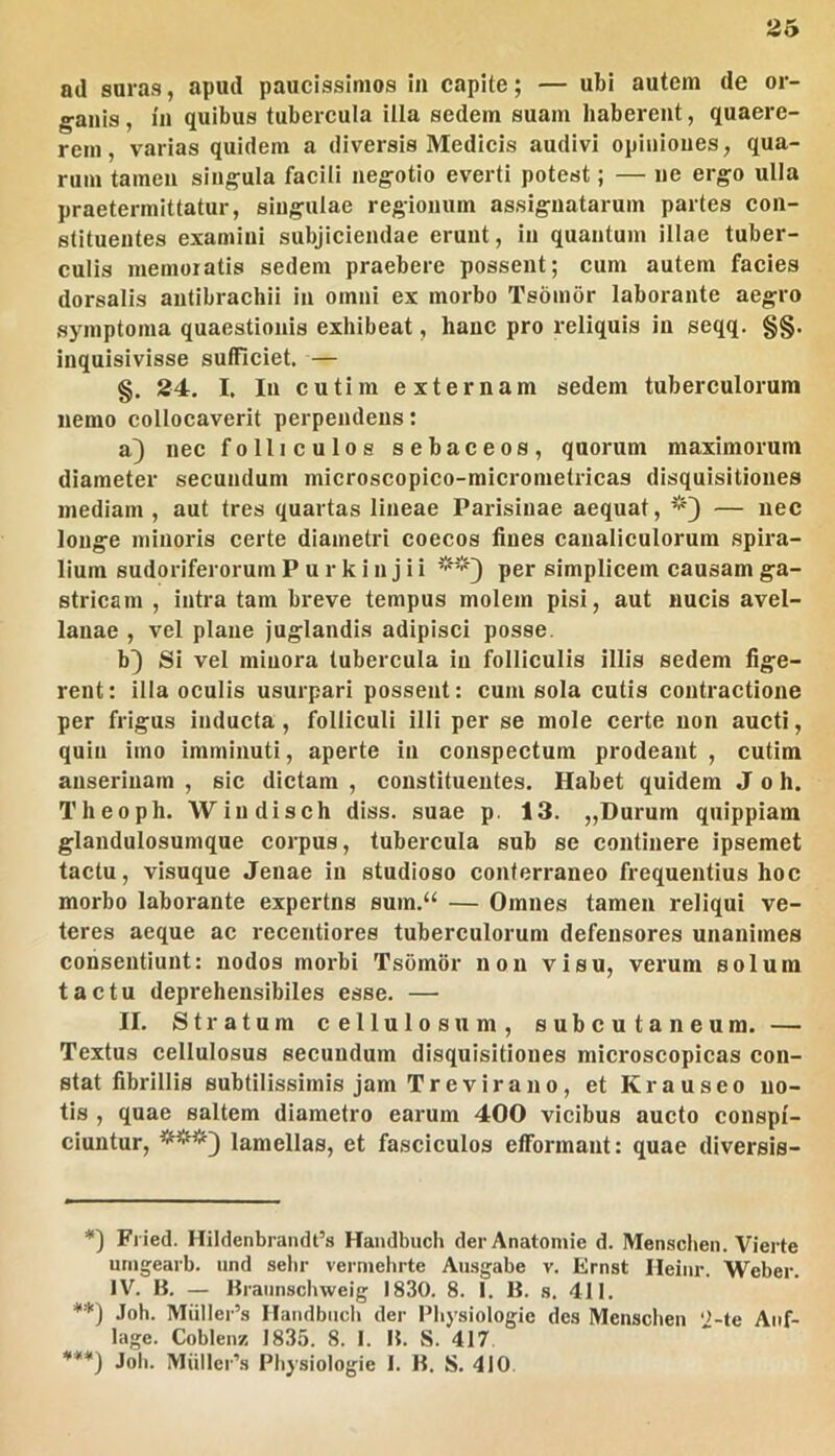 ad suras, apud paucissimos in capite; — ubi autem de or- ganis , in quibus tubercula illa sedem suam haberent, quaere- rem , varias quidem a diversis Medicis audivi opiniones, qua- rum tamen singula facili negotio everti potest; — ne ergo ulla praetermittatur, singulae regionum assignatarum partes con- stituentes examini subjiciendae erunt, in quantum illae tuber- culis memoratis sedem praebere possent; cum autem facies dorsalis antibrachii in omni ex morbo Tsombr laborante aegro symptoma quaestionis exhibeat, hanc pro reliquis in seqq. §§. inqulsivisse sufficiet. — §. 24. I. In cutim externam sedem tuberculorum nemo collocaverit perpendens: a) nec folliculos sebaceos, quorum maximorum diameter secundum microscopico-micrometricas disquisitiones inediam , aut tres quartas lineae Parisiuae aequat, — nec longe minoris certe diametri coecos fines canaliculorum spira- lium sudoriferorum P u r k i n j i i per simplicem causam ga- stricam , intra tam breve tempus molem pisi, aut nucis avel- lanae , vel plane juglandis adipisci posse. b^ Si vel minora tubercula in folliculis illis sedem fige- rent: illa oculis usurpari possent: cum sola cutis contractione per frigus inducta, folliculi illi per se mole certe non aucti, quin imo imminuti, aperte in conspectum prodeant, cutim anserinam , sic dictam , constituentes. Habet quidem J o h. Theoph. Wiudisch diss. suae p. 13. „Durum quippiam glandulosumque corpus, tubercula sub se continere ipsemet tactu, visuque Jenae in studioso conterraneo frequentius hoc morbo laborante expertns sum.“ — Omnes tamen reliqui ve- teres aeque ac recentiores tuberculorum defensores unanimes consentiunt: nodos morbi Tsomor non visu, verum solum tactu deprehensibiles esse. — II. Stratum cellulosum, subcutaneum. — Textus cellulosus secundum disquisitiones microscopicas con- stat fibrillis subtilissimis jam Tr e vir ano, et Krauseo no- tis , quae saltem diametro earum 400 vicibus aucto conspi- ciuntur, lamellas, et fasciculos efformant: quae diversis- Fiied. Hildenbraiidt’s Handbuch derAnatomie d. Menschen. Vierte urngearb. iind sebr verniehrte Ausgabe v. Ernst Ileiiir. Weber. IV. B. — Braiinschweig 1830. 8. I. B. s, 411. **) Joh. Miillei’s Ilandbiicli der l^liysiologic des Menschen ‘i-te Anf- lage. Coblenz 1835. 8. 1. B. S. 417 ***) Joli. Mullei’s Physiologie I. B. S. 410.