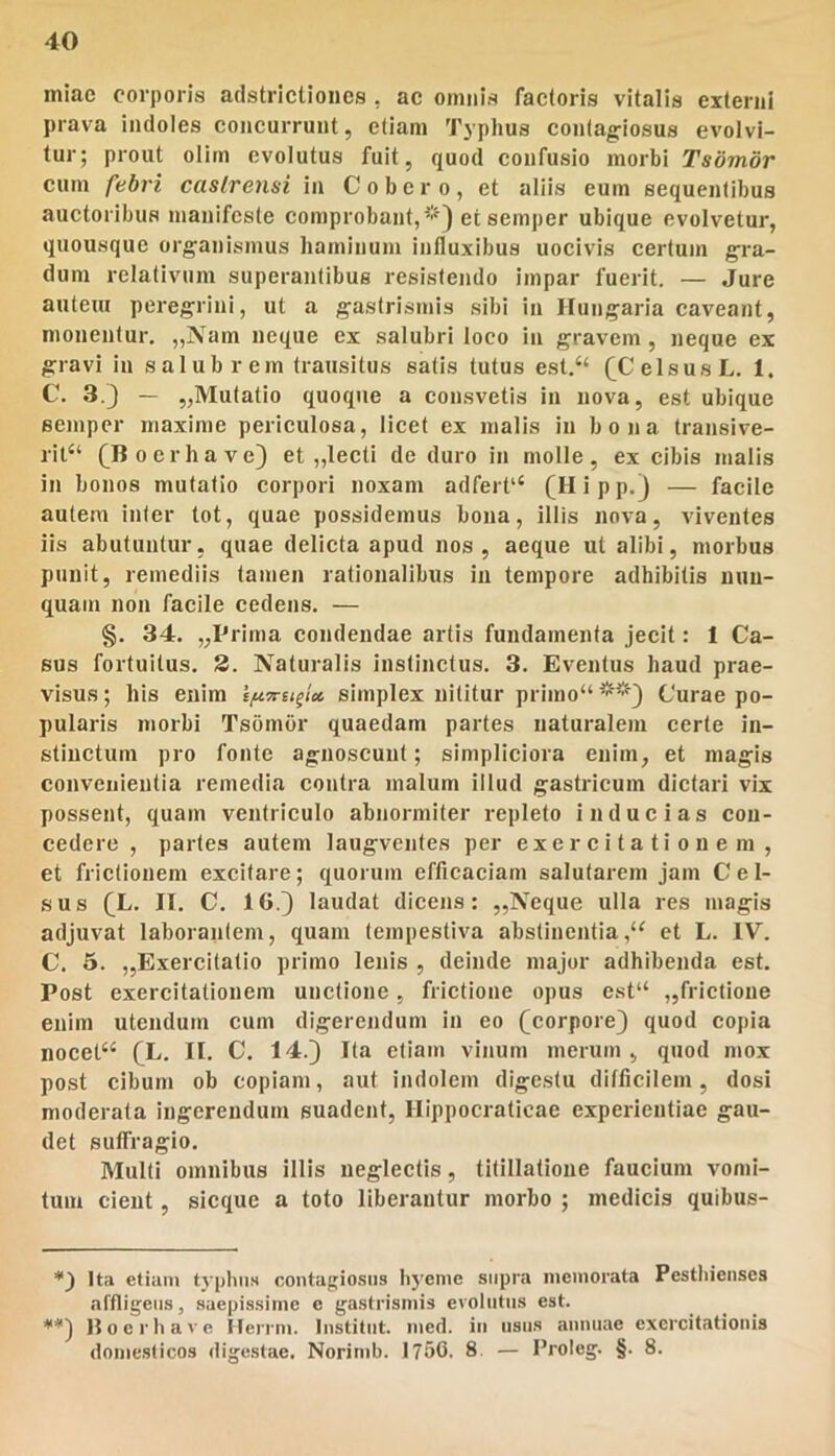 m!ac corporis adstricllones , ac omnis factoris vitalis externi prava indoles concurrunt, etiam Typhus contagiosus evolvi- tur; prout olitn evolutus fuit, quod confusio morbi Tsomdr cum febri castrensi in C obero, et aliis eum sequentibus auctoribus manifeste comprobant,*) et semper ubique evolvetur, quousque organismus haminum influxibus uocivis certum gra- dum relativum superantibus resistendo impar fuerit. — Jure autem peregrini, ut a gastrismis sibi in ITungaria caveant, monentur, „Nam neque ex salubri loco in gravem, neque ex gravi in salubrem transitus satis tutus est.“ (^CelsusL, I. C. 3.) — „Mutatio quoque a consvetis in nova, est ubique semper maxime periculosa, licet ex malis in bona traiisive- ril“ (Boer ha ve) et „lecti de duro in molle, ex cibis malis in bonos mutatio corpori noxam adfert‘‘ (H i p p.) — facile autem inter tot, quae possidemus bona, illis nova, viventes iis abutuntur, quae delicta apud nos, aeque ut alibi, morbus punit, remediis tamen rationalibus in tempore adhibitis nun- quam non facile cedens. — §. 34. „Prima condendae artis fundamenta jecit: I Ca- sus fortuitus. 2. Naturalis instinctus. 3. Eventus haud prae- visus; his enim ifiTrufi» simplex nititur primo“ **) Curae po- pularis morbi Tsombr quaedam partes naturalem certe in- stinctum pro fonte agnoscunt; simpliciora enim, et magis convenientia remedia contra malum iilud gastricum dictari vix possent, quam ventriculo abnormiter repleto inducias con- cedere , paries autem laugventes per exercitationem, et frictionem excitare; quorum efficaciam salutarem jam Cel- sus (L. II. C. 16.) laudat dicens: ,,Neque ulla res magis adjuvat laborantem, quam tempestiva abstinentiaet L. IV. C. 5. ,,Exercitatio primo lenis , deinde major adhibenda est. Post exercitationem unctione , frictione opus est“ ,,frictione enim utendum cum digerendum in eo (corpore) quod copia nocet“ (L. II. C. 14.) Ita etiam vinum merum , quod mox post cibum ob copiam, aut indolem digestu ditficilem, dosi moderata ingerendum suadent, Ilippocraticae experientiae gau- det suffragio. Multi omnibus illis neglectis, titillatione faucium vomi- tum cient, sicque a toto liberantur morbo ; medicis quibus- Ita etium typlin.s contagiosus hyenie supra ineinorata Pesthienses affligens, saepissime c gastrismis evolutus est. *'*) Hoc rh ave Heri’u>. Institiit. med. iii usus aunuae exercitationis domesticos digestae. Norinib. 1750. 8 — Froleg. §. 8.