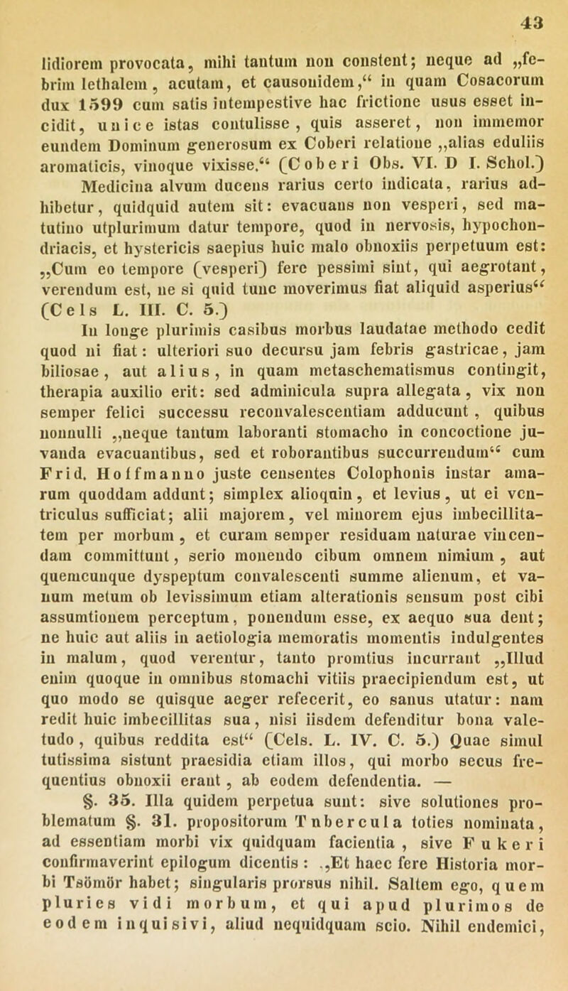 lidiorem provocata, mihi tantum non constent; neque ad „fe- brimlethalem, aeutam, et causouidem,“ in quam Cosacorum dux 1599 cum satis intempestive hac frictione usus esset in- cidit, unice istas contulisse, quis asseret, non immemor eundem Dominum generosum ex Coheri relatione ,,alias eduliis aromaticis, vinoque vixisse.“ (^Coberi Obs. VI. D I. Schol.^ Medicina alvum ducens rarius certo indicata, rarius ad- hibetur, quidquid autem sit: evacuans non vesperi, sed ma- tutino utplurimum datur tempore, quod in nervosis, hypochon- driacis, et hystericis saepius huic malo obnoxiis perpetuum est: „Cum eo tempore (^vesperi) fere pessimi sint, qui aegrotant, verendum est, ne si quid tunc moverimus fiat aliquid asperius‘^ (Ceis L. m. C. 5.) In longe plurimis casibus morbus laudatae methodo cedit quod ni fiat: ulteriori suo decursu jam febris gastricae, jam biliosae, aut alius, in quam metaschematismus contingit, therapia auxilio erit: sed adminicula supra allegata, vix non semper felici successu reconvalescentiam adducunt , quibus nonnulli „iieque tantum laboranti stomacho in concoctione ju- vanda evacuantibus, sed et roborantibus succurrendum^ cum Frid. Hotfmanno juste censentes Colophonis instar ama- rum quoddam addunt; simplex alioquin , et levius , ut ei ven- triculus sufficiat; alii majorem, vel minorem ejus imbecillita- tem per morbum, et curam semper residuam naturae vincen- dam committunt, serio monendo cibum omnem nimium , aut quemcuuque dyspeptum convalescenti summe alienum, et va- num melum ob levissimum etiam alteratlonis sensum post cibi assumtionem perceptum, ponendum esse, ex aequo sua dent; ne huic aut aliis in aetiologia memoratis momentis indulgentes in malum, quod verentur, tanto promtius incurrant ,,Illud enim quoque in omnibus stomachi vitiis praecipiendum est, ut quo modo se quisque aeger refecerit, eo sanus utatur: nam redit huic imbecillitas sua, nisi iisdem defenditur bona vale- tudo , quibus reddita esl“ (Ceis. L. IV, C. 5.) Quae simul tutissima sistunt praesidia etiam illos, qui morbo secus fre- quentius obnoxii erant, ab eodem defendentia. — §. 35. Illa quidem perpetua sunt: sive solutiones pro- blematum §. 31. propositorum Tubercula toties nominata, ad essentiam morbi vix quidquam facientia , sive F u k e r i confirmaverint epilogum dicentis : .,Et haec fere Historia mor- bi TsSmSr habet; singularis prorsus nihil. Saltem ego, quem pluries vidi morbum, et qui apud plurimos de eodem inquisivi, aliud nequidquam scio. Nihil endemici.