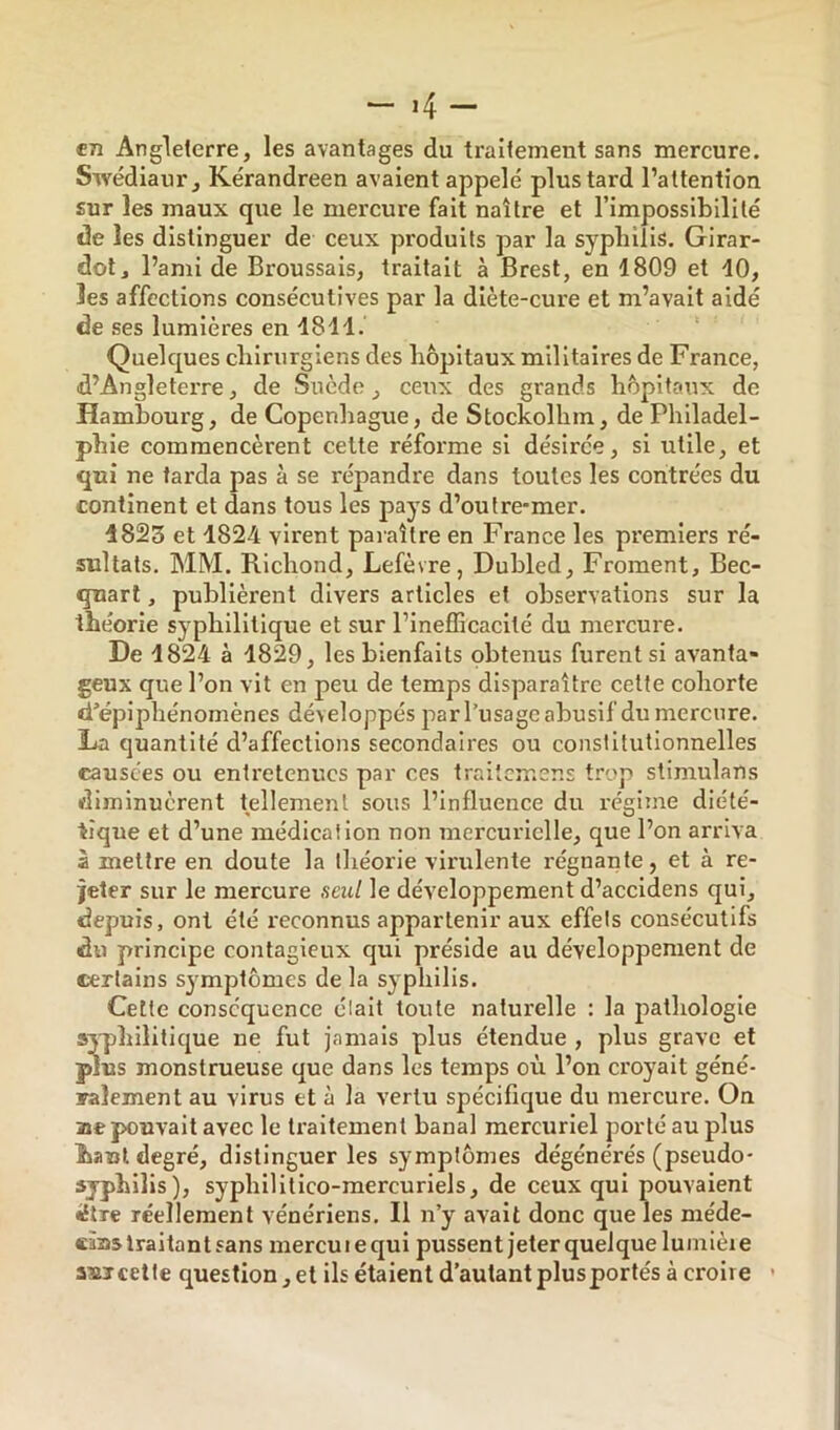 “ »4 — «7î Angleterre, les avantages du traitement sans mercure. Swédiaur, Kérandreen avaient appelé plus tard l’attention sur les maux que le mercure fait naître et l’impossibilité de les distinguer de ceux produits par la syphilis. Girar- dol, l’ami de Broussais, traitait à Brest, en 1809 et 10, les affections consécutives par la diète-cure et m’avait aidé de ses lumières en 1811. Quelques chirurgiens des hôpitaux militaires de France, d’Angleterre, de Suède, ceux des grands hôpitaux de Hambourg, de Copenliague, de Stockolhm, de Philadel- phie commencèrent celte réforme si désirée, si utile, et qui ne tarda pas à se répandre dans toutes les contrées du continent et dans tous les pays d’outre-mer. 1823 et 1824 virent paraître en France les premiers ré- sultats. MM. Richond, Lefèvre, Dubled, Froment, Bec- quart , publièrent divers articles et observations sur la théorie syphilitique et sur l’inefficacllé du mercure. De 1824 à 1829, les bienfaits obtenus furent si avanta- geux que l’on vit en peu de temps disparaître cette cohorte d’épiphénomènes développés par l’usage abusif du mercure. La quantité d’affections secondaires ou constitutionnelles causées ou entretenues par ces traitemens trop slimulans diminuèrent tellement sous l’influence du régime diété- tique et d’une médication non mercurielle, que l’on arriva à mettre en doute la théorie virulente régnante, et à re- jeter sur le mercure seul le développement d’accidens qui, depuis, ont été reconnus appartenir aux effets consécutifs du principe contagieux qui préside au développement de certains symptômes de la syphilis. Cette conséquence était toute naturelle ; la pathologie syphilitique ne fut jamais plus étendue , plus grave et plus monstrueuse que dans les temps où l’on croyait géné- ralement au virus et à la vertu spécifique du mercure. On ae pouvait avec le traitement banal mercuriel porté au plus haut degré, distinguer les symptômes dégénérés (pseudo- syphilis), syphllitlco-mercurlels, de ceux qui pouvaient •Etre réellement vénériens. Il n’y avait donc que les méde- eàns traitant sans mercu i e qui pussent jeter quelque lumièi e aujcette question, et ils étaient d’autant plus portés à croire ’