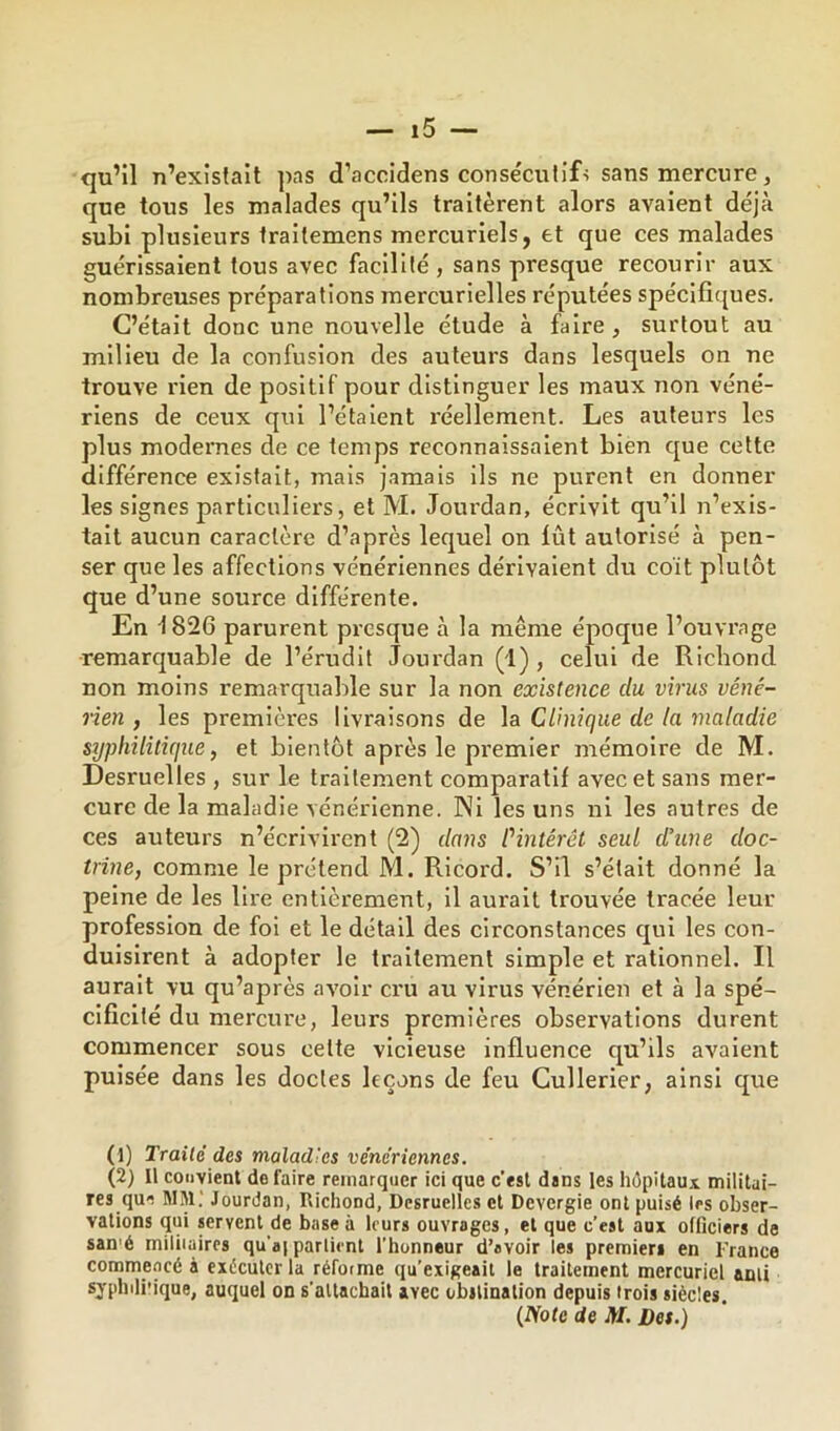 cju’il n’existait pas d’accidens conse'culifs sans mercure, que tous les malades qu’ils traitèrent alors avaient déjà subi plusieurs fraitemens mercuriels, et que ces malades guérissaient tous avec facilité , sans presque recourir aux nombreuses préparations mercurielles réputées spécifiques. C’était donc une nouvelle étude à faire, surtout au milieu de la confusion des auteurs dans lesquels on ne trouve rien de positif pour distinguer les maux non véné- riens de ceux qui l’étaient l'éellement. Les auteurs les plus modernes de ce temps reconnaissaient bien que cette différence existait, mais jamais ils ne purent en donner les signes particuliers, et M. Joui’dan, écrivit qu’il n’exis- tait aucun caractère d’après lequel on lût autorisé à pen- ser que les affections vénériennes dérivaient du coit plutôt que d’une source différente. En 1826 parurent presque à la même époque l’ouvrage remarquable de l’érudit Jourdan (1) , celui de Riebond non moins remarquable sur la non existence du virus véné- rien , les premières livraisons de la Clinique de la maladie syphilitique, et bientôt après le premier mémoire de M. Desruelles , sur le traitement comparatif avec et sans mer- cure de la maladie vénérienne. Ni les uns ni les autres de ces auteurs n’écrivirent (2) dans Pintérêt seul d’une doc- trine, comme le prétend M. Ricord. S’il s’était donné la peine de les lire entièrement, il aurait trouvée tracée leur profession de foi et le détail des circonstances qui les con- duisirent à adopter le traitement simple et rationnel. Il aurait vu qu’après avoir cru au virus vénérien et à la spé- cificité du mercure, leurs premières observations durent commencer sous cette vicieuse influence qu’ils avalent puisée dans les doctes leçons de feu Cullerier, ainsi que (1) Traite des maladies vénériennes. (2) Il convient de faire remarquer ici que c’est dans les hôpitaux militai- res que MM.' Jourdan, Richond, Dcsruellcs et Devergie ont puisé les obser- vations qui servent de base à leurs ouvrages, et que c’est aux officiers de san'é miliiaircs qu’ap parlient l’honneur d’avoir les premiers en France commencé à exécuter la réforme qu’exigeait le traitement mercuriel ami syphili'ique, auquel on s’attachait avec obstination depuis trois siècles. (Note de M. Des.)