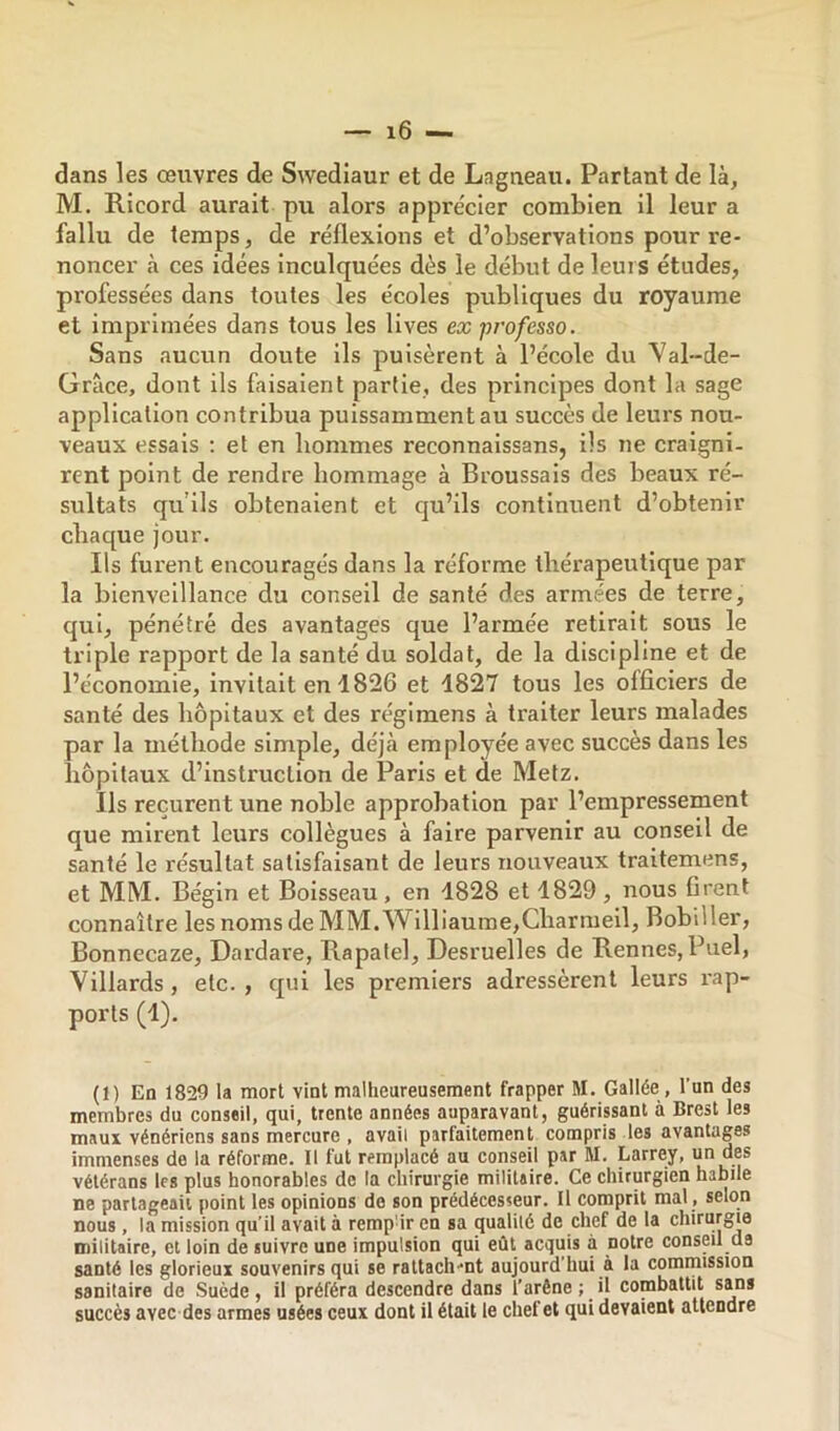 dans les œuvres de Swediaur et de Lagneau. Partant de là, M. Ricord aurait pu alors apprécier combien il leur a fallu de temps, de réflexions et d’observations pour re- noncer à ces idées inculquées dès le début de leurs études, professées dans toutes les écoles publiques du royaume et imprimées dans tous les lives ex professa. Sans aucun doute ils puisèrent à l’école du Yal-de- Grâce, dont ils faisaient partie, des principes dont la sage application contribua puissamment au succès de leurs nou- veaux essais ; et en hommes reconnaissans, ils ne craigni- rent point de rendre hommage à Broussais des beaux ré- sultats qu’ils obtenaient et qu’ils continuent d’obtenir chaque jour. Ils furent encouragés dans la réforme thérapeutique par la bienveillance du conseil de santé des armées de terre, qui, pénétré des avantages que l’armée retirait sous le triple rapport de la santé du soldat, de la discipline et de l’économie, invitait en 1826 et 1827 tous les officiers de santé des hôpitaux et des régimens à traiter leurs malades par la méthode simple, déjà employée avec succès dans les hôpitaux d’instruction de Paris et de Metz. Ils reçurent une noble approbation par l’empressement que mirent leurs collègues à faire parvenir au conseil de santé le résultat satisfaisant de leurs nouveaux traitemens, et MM. Bégin et Boisseau, en 1828 et 1829, nous firent connaître les nomsdeMM.Williaume,Charmeil, Bobiller, Bonnecaze, Dardare, Rapalel, Desruelles de Rennes, Pixel, Villards, etc., qui les premiers adressèrent leurs l'ap- porls (1). (1) En 1829 la mort vint malheureusement frapper M. Gallée , l’an des membres du conseil, qui, trente années auparavant, guérissant à Brest les maux vénériens sans mercure , avait parfaitement compris les avantages immenses de la réforme. Il fut remplacé au conseil par M. Larrey, un des vétérans les plus honorables de la chirurgie militaire. Ce chirurgien habile ne partageait point les opinions de son prédécesseur. Il comprit mal , selon nous , la mission qu’il avait à remp'ir en sa qualilé de chef de la chirurgie militaire, et loin de suivre une impulsion qui eût acquis à notre conseil de santé les glorieux souvenirs qui se raltach-nt aujourd’hui à la commission sanitaire de Suède, il préféra descendre dans l’arêne ; _ il combattit sans succès avec des armes usées ceux dont il était le chef et qui devaient attendre